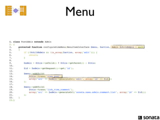 Menu

1. class PostAdmin extends Admin
2. {
3.     protected function configureSideMenu(MenuItemInterface $menu, $action, Admin $childAdmin = null)
4.     {
5.         if (!$childAdmin && !in_array($action, array('edit'))) {
6.             return;
7.         }
8.  
9.         $admin = $this->isChild() ? $this->getParent() : $this;
10. 
11.        $id = $admin->getRequest()->get('id');
12. 
13.        $menu->addChild(
14.            $this->trans('view_post'),
15.            array('uri' => $admin->generateUrl('edit', array('id' => $id)))
16.        );
17. 
18.        $menu->addChild(
19.            $this->trans('link_view_comment'),
20.            array('uri' => $admin->generateUrl('sonata.news.admin.comment.list', array('id' => $id)))
21.        );
22.    }
23.}
 