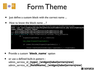 Form Theme
•   Just deﬁne a custom block with the correct name ...

•   How to know the block name ... ?




•   Provide a custom `block_name` option

•   or use a deﬁned built-in pattern :
    admin_service_id_[type]_[widget|label|errors|row]
    admin_service_id_[ﬁeldName]_[widget|label|errors|row]
 