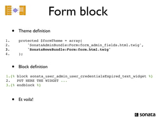 Form block
  •       Theme deﬁnition

1.        protected $formTheme = array(
2.            'SonataAdminBundle:Form:form_admin_fields.html.twig',
3.            'SonataNewsBundle:Form:form.html.twig'
4.        );


  •       Block deﬁnition

1.{% block sonata_user_admin_user_credentialsExpired_text_widget %}
2.   PUT HERE THE WIDGET ...
3.{% endblock %}



  •       Et voila!
 