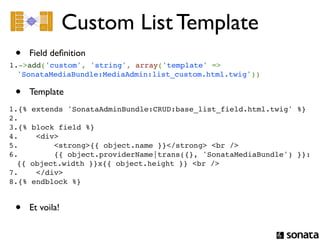 Custom List Template
 •   Field deﬁnition
1.->add('custom', 'string', array('template' =>
  'SonataMediaBundle:MediaAdmin:list_custom.html.twig'))

 •   Template
1.{% extends 'SonataAdminBundle:CRUD:base_list_field.html.twig' %}
2. 
3.{% block field %}
4.    <div>
5.        <strong>{{ object.name }}</strong> <br />
6.        {{ object.providerName|trans({}, 'SonataMediaBundle') }}:
  {{ object.width }}x{{ object.height }} <br />
7.    </div>
8.{% endblock %}


 •   Et voila!
 