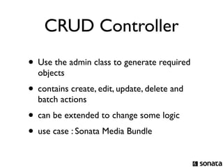 CRUD Controller
• Use the admin class to generate required
  objects
• contains create, edit, update, delete and
  batch actions
• can be extended to change some logic
• use case : Sonata Media Bundle
 