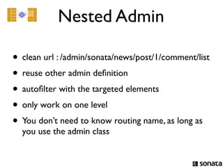 Nested Admin

• clean url : /admin/sonata/news/post/1/comment/list
• reuse other admin deﬁnition
• autoﬁlter with the targeted elements
• only work on one level
• You don’t need to know routing name, as long as
  you use the admin class
 