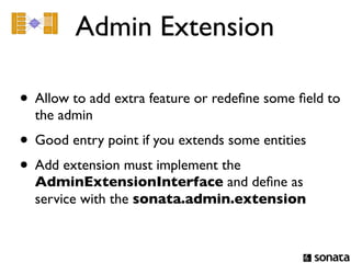 Admin Extension

• Allow to add extra feature or redeﬁne some ﬁeld to
  the admin
• Good entry point if you extends some entities
• Add extension must implement the
  AdminExtensionInterface and deﬁne as
  service with the sonata.admin.extension
 