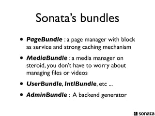Sonata’s bundles
• PageBundle : a page manager with block
  as service and strong caching mechanism
• MediaBundle : a media manager on
  steroid, you don’t have to worry about
  managing ﬁles or videos
• UserBundle, IntlBundle, etc ...
• AdminBundle : A backend generator
 