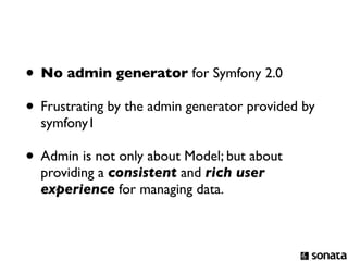 • No admin generator for Symfony 2.0
• Frustrating by the admin generator provided by
  symfony1

• Admin is not only about Model; but about
  providing a consistent and rich user
  experience for managing data.
 