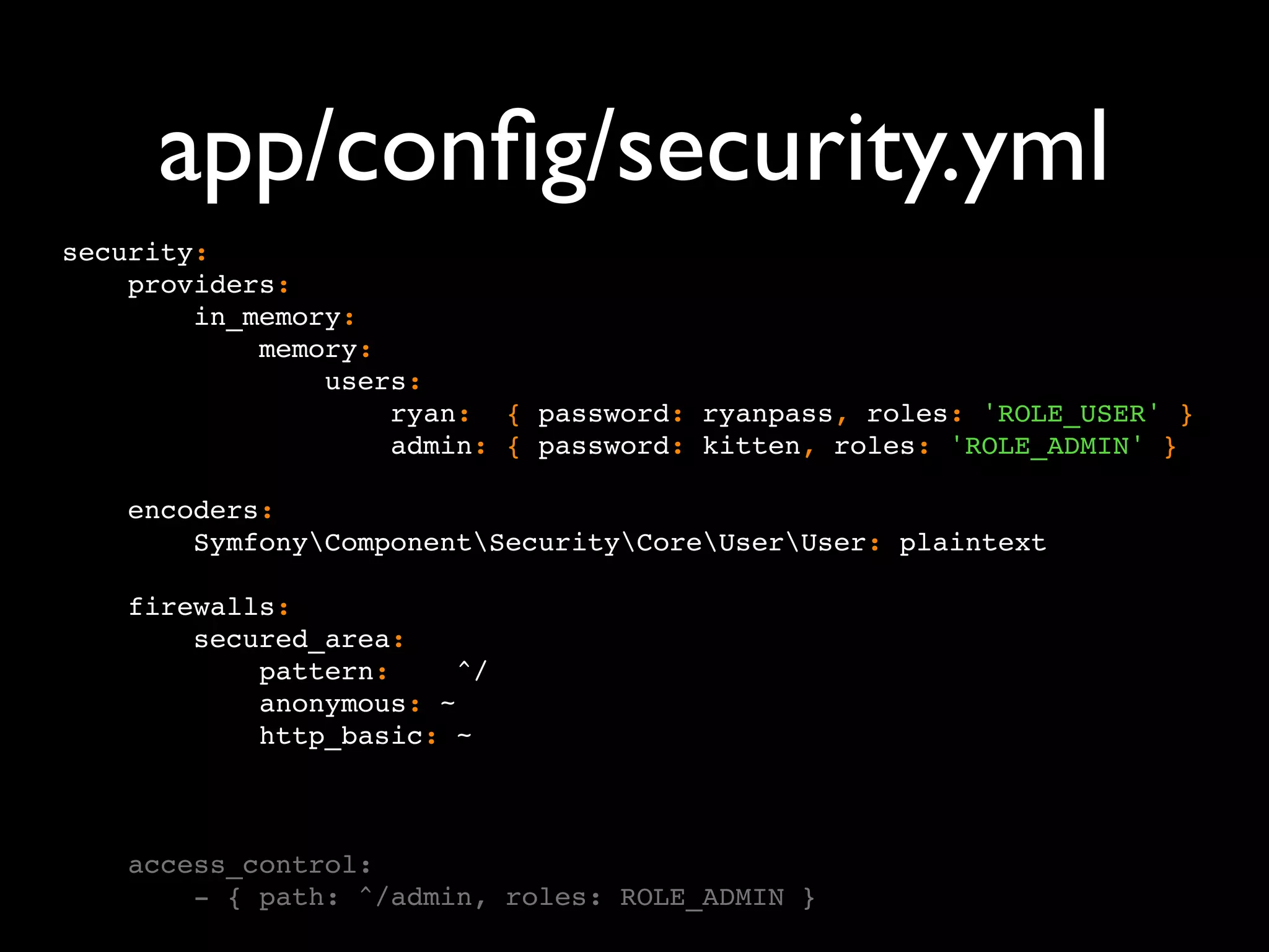 app/conﬁg/security.yml security: providers: in_memory: memory: users: ryan: { password: ryanpass, roles: 'ROLE_USER' } admin: { password: kitten, roles: 'ROLE_ADMIN' } encoders: SymfonyComponentSecurityCoreUserUser: plaintext firewalls: secured_area: pattern: ^/ anonymous: ~ http_basic: ~ access_control: - { path: ^/admin, roles: ROLE_ADMIN } 