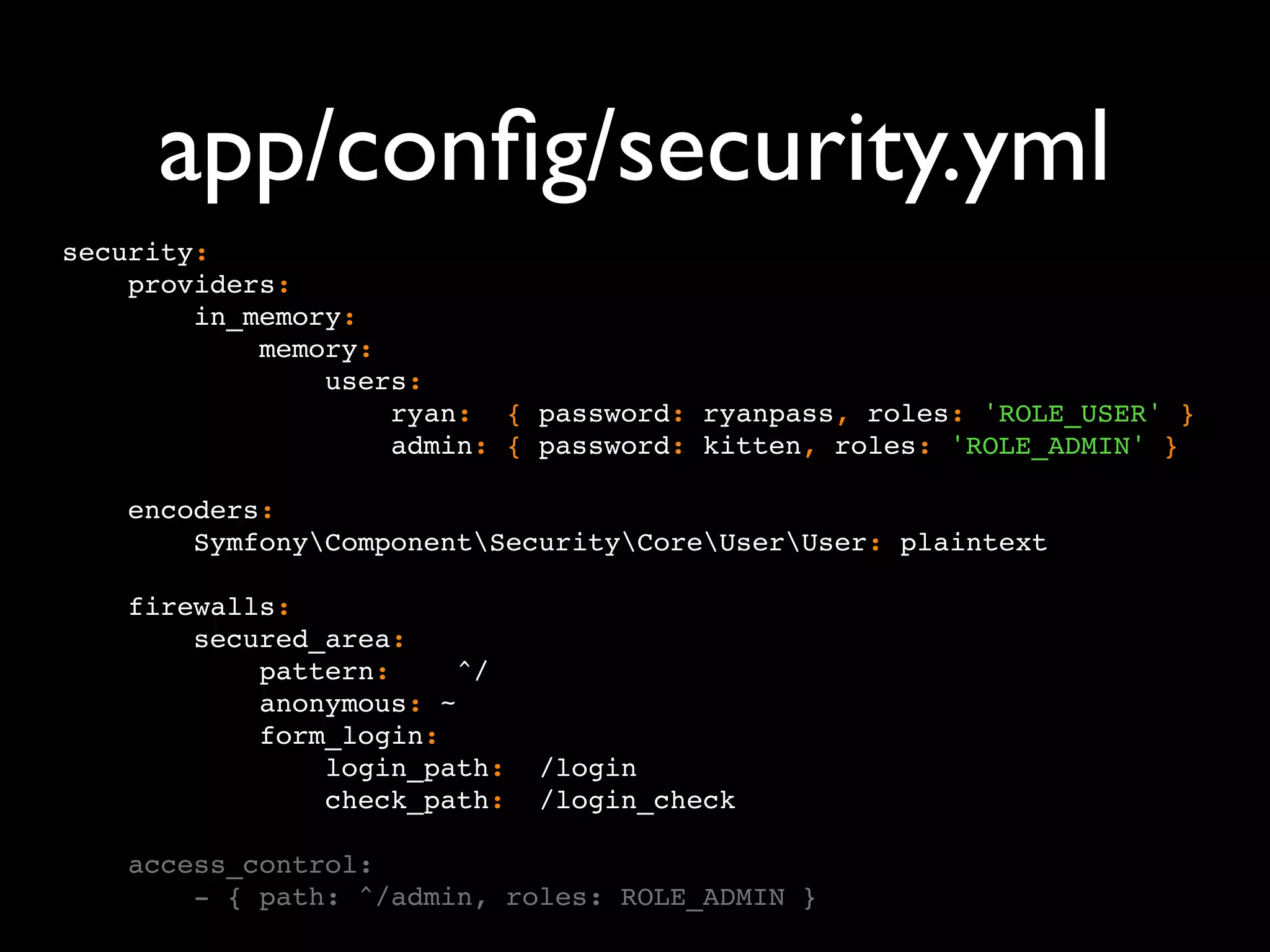 app/conﬁg/security.yml security: providers: in_memory: memory: users: ryan: { password: ryanpass, roles: 'ROLE_USER' } admin: { password: kitten, roles: 'ROLE_ADMIN' } encoders: SymfonyComponentSecurityCoreUserUser: plaintext firewalls: secured_area: pattern: ^/ anonymous: ~ form_login: login_path: /login check_path: /login_check access_control: - { path: ^/admin, roles: ROLE_ADMIN } 