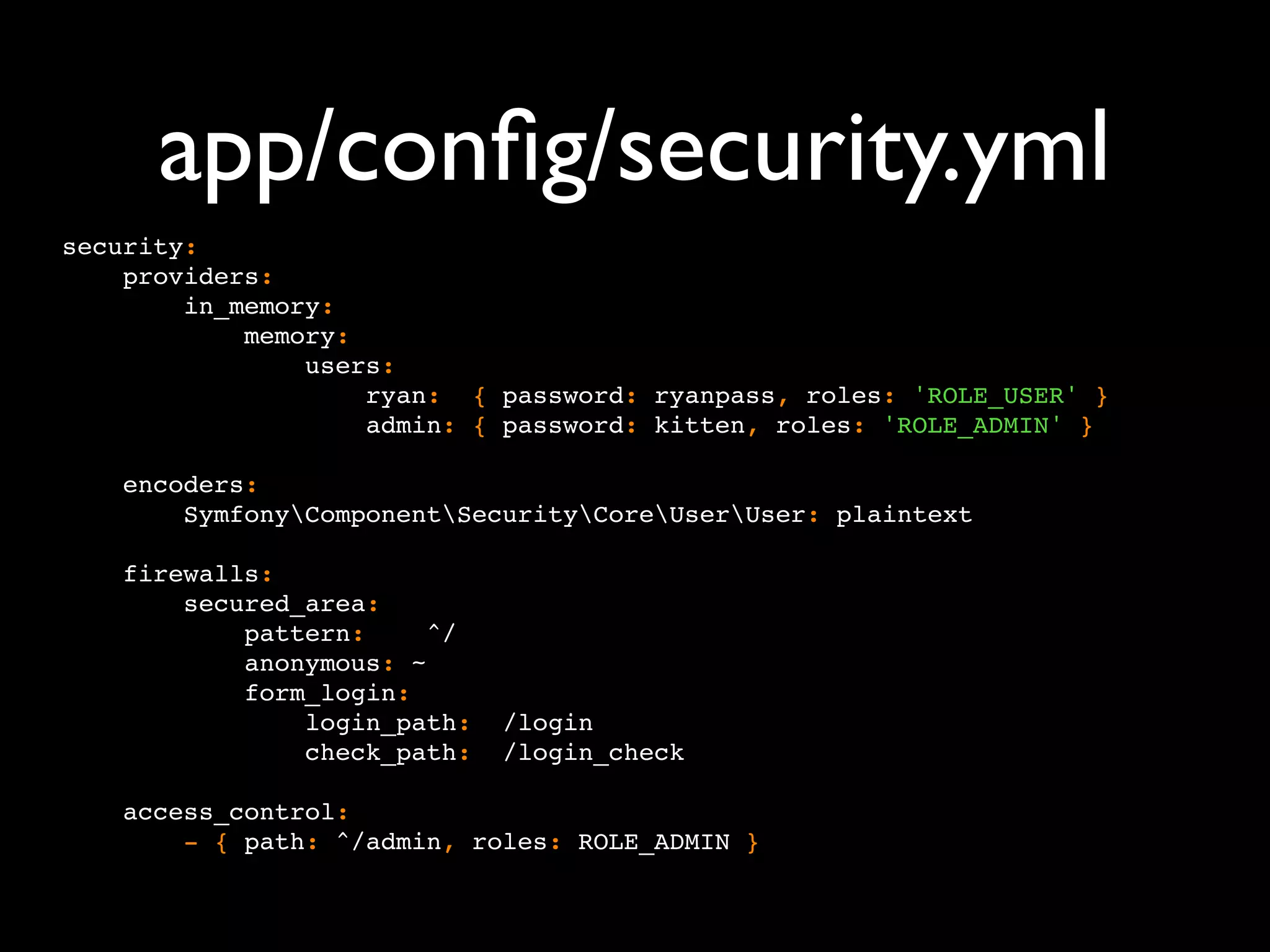app/conﬁg/security.yml security: providers: in_memory: memory: users: ryan: { password: ryanpass, roles: 'ROLE_USER' } admin: { password: kitten, roles: 'ROLE_ADMIN' } encoders: SymfonyComponentSecurityCoreUserUser: plaintext firewalls: secured_area: pattern: ^/ anonymous: ~ form_login: login_path: /login check_path: /login_check access_control: - { path: ^/admin, roles: ROLE_ADMIN } 