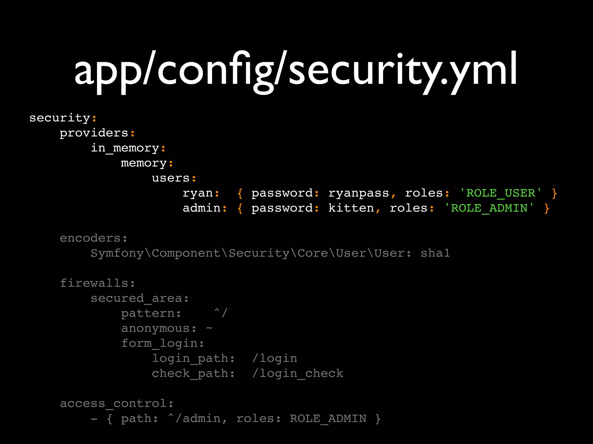 app/conﬁg/security.yml security: providers: in_memory: memory: users: ryan: { password: ryanpass, roles: 'ROLE_USER' } admin: { password: kitten, roles: 'ROLE_ADMIN' } encoders: SymfonyComponentSecurityCoreUserUser: sha1 firewalls: secured_area: pattern: ^/ anonymous: ~ form_login: login_path: /login check_path: /login_check access_control: - { path: ^/admin, roles: ROLE_ADMIN } 