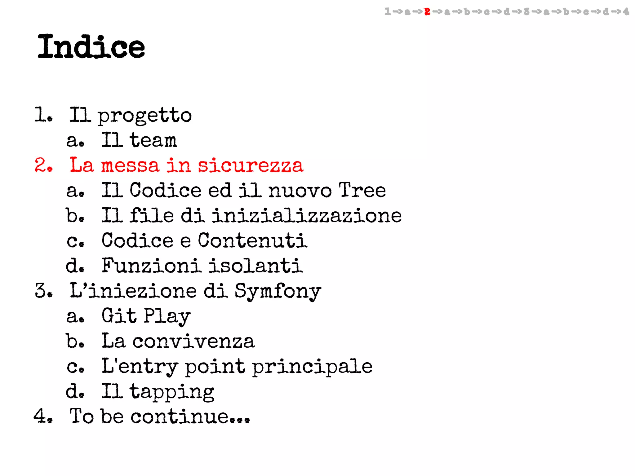 1 -> a -> 2 -> a -> b -> c -> d -> 3 -> a -> b -> c -> d -> 4

Indice
1. Il progetto
a. Il team
2. La messa in sicurezza
a. Il Codice ed il nuovo Tree
b. Il file di inizializzazione
c. Codice e Contenuti
d. Funzioni isolanti
3. L’iniezione di Symfony
a. Git Play
b. La convivenza
c. L'entry point principale
d. Il tapping
4. To be continue...

 