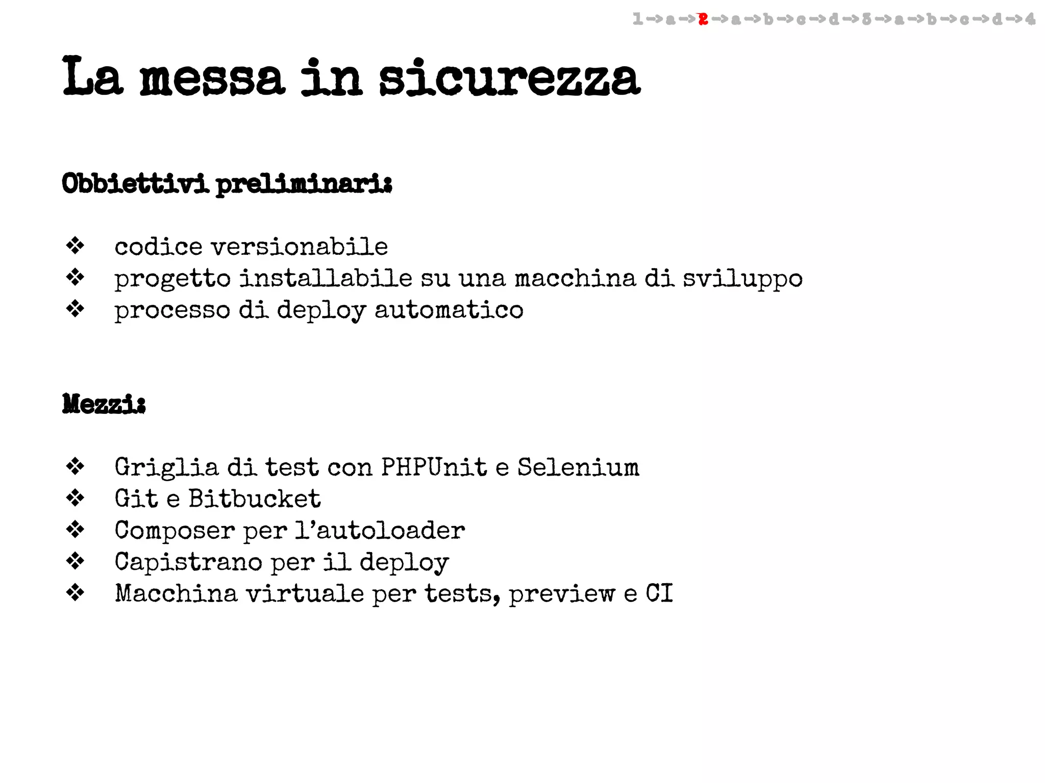 1 -> a -> 2 -> a -> b -> c -> d -> 3 -> a -> b -> c -> d -> 4

La messa in sicurezza
Obbiettivi preliminari:
❖
❖
❖

codice versionabile
progetto installabile su una macchina di sviluppo
processo di deploy automatico

Mezzi:
❖
❖
❖
❖
❖

Griglia di test con PHPUnit e Selenium
Git e Bitbucket
Composer per l’autoloader
Capistrano per il deploy
Macchina virtuale per tests, preview e CI

 