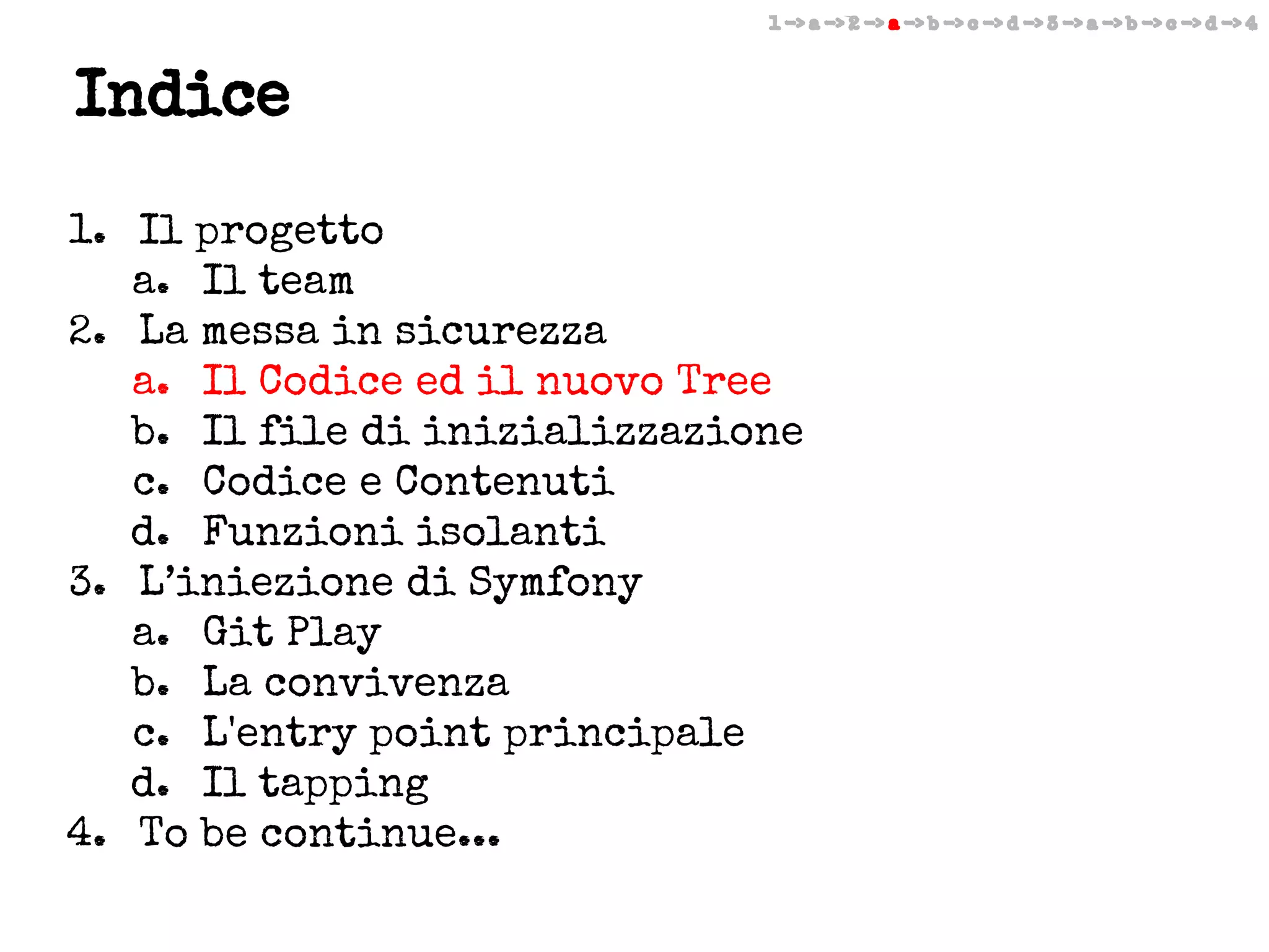 1 -> a -> 2 -> a -> b -> c -> d -> 3 -> a -> b -> c -> d -> 4

Indice
1. Il progetto
a. Il team
2. La messa in sicurezza
a. Il Codice ed il nuovo Tree
b. Il file di inizializzazione
c. Codice e Contenuti
d. Funzioni isolanti
3. L’iniezione di Symfony
a. Git Play
b. La convivenza
c. L'entry point principale
d. Il tapping
4. To be continue...

 
