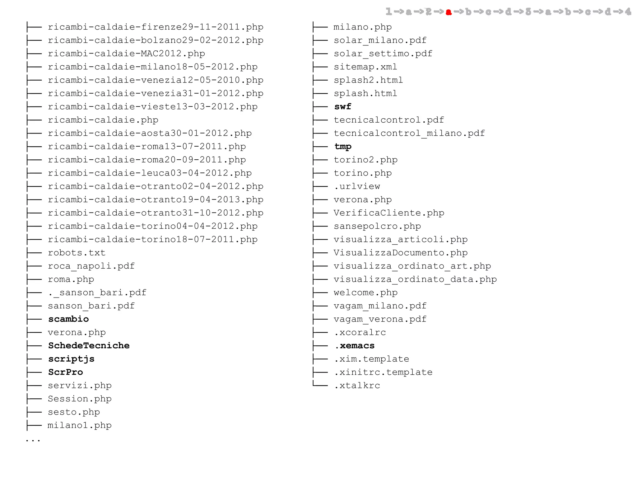 1 -> a -> 2 -> a -> b -> c -> d -> 3 -> a -> b -> c -> d -> 4

├──
├──
├──
├──
├──
├──
├──
├──
├──
├──
├──
├──
├──
├──
├──
├──
├──
├──
├──
├──
├──
├──
├──
├──
├──
├──
├──
├──
├──
├──
├──
...

ricambi-caldaie-firenze29-11-2011.php
ricambi-caldaie-bolzano29-02-2012.php
ricambi-caldaie-MAC2012.php
ricambi-caldaie-milano18-05-2012.php
ricambi-caldaie-venezia12-05-2010.php
ricambi-caldaie-venezia31-01-2012.php
ricambi-caldaie-vieste13-03-2012.php
ricambi-caldaie.php
ricambi-caldaie-aosta30-01-2012.php
ricambi-caldaie-roma13-07-2011.php
ricambi-caldaie-roma20-09-2011.php
ricambi-caldaie-leuca03-04-2012.php
ricambi-caldaie-otranto02-04-2012.php
ricambi-caldaie-otranto19-04-2013.php
ricambi-caldaie-otranto31-10-2012.php
ricambi-caldaie-torino04-04-2012.php
ricambi-caldaie-torino18-07-2011.php
robots.txt
roca_napoli.pdf
roma.php
._sanson_bari.pdf
sanson_bari.pdf
scambio
verona.php
SchedeTecniche
scriptjs
ScrPro
servizi.php
Session.php
sesto.php
milano1.php

├──
├──
├──
├──
├──
├──
├──
├──
├──
├──
├──
├──
├──
├──
├──
├──
├──
├──
├──
├──
├──
├──
├──
├──
├──
├──
├──
└──

milano.php
solar_milano.pdf
solar_settimo.pdf
sitemap.xml
splash2.html
splash.html
swf
tecnicalcontrol.pdf
tecnicalcontrol_milano.pdf
tmp
torino2.php
torino.php
.urlview
verona.php
VerificaCliente.php
sansepolcro.php
visualizza_articoli.php
VisualizzaDocumento.php
visualizza_ordinato_art.php
visualizza_ordinato_data.php
welcome.php
vagam_milano.pdf
vagam_verona.pdf
.xcoralrc
.xemacs
.xim.template
.xinitrc.template
.xtalkrc

 