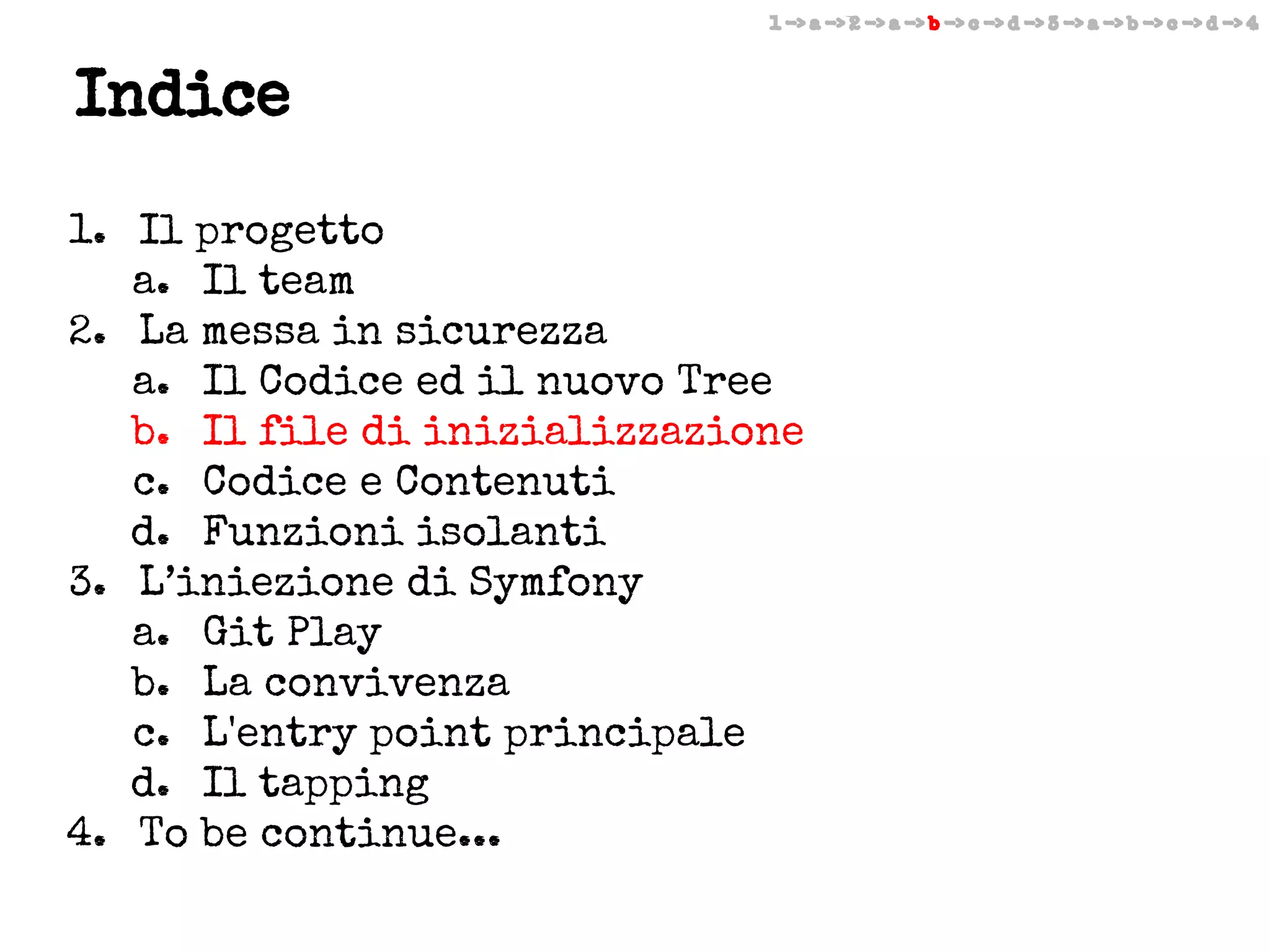 1 -> a -> 2 -> a -> b -> c -> d -> 3 -> a -> b -> c -> d -> 4

Indice
1. Il progetto
a. Il team
2. La messa in sicurezza
a. Il Codice ed il nuovo Tree
b. Il file di inizializzazione
c. Codice e Contenuti
d. Funzioni isolanti
3. L’iniezione di Symfony
a. Git Play
b. La convivenza
c. L'entry point principale
d. Il tapping
4. To be continue...

 
