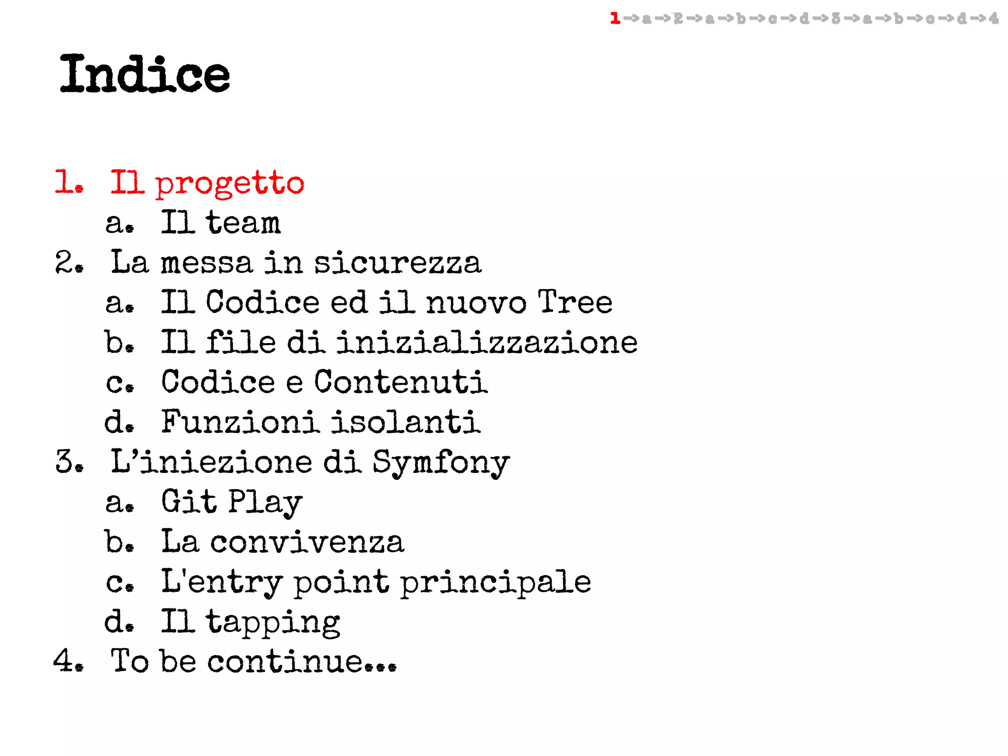 1 -> a -> 2 -> a -> b -> c -> d -> 3 -> a -> b -> c -> d -> 4

Indice
1. Il progetto
a. Il team
2. La messa in sicurezza
a. Il Codice ed il nuovo Tree
b. Il file di inizializzazione
c. Codice e Contenuti
d. Funzioni isolanti
3. L’iniezione di Symfony
a. Git Play
b. La convivenza
c. L'entry point principale
d. Il tapping
4. To be continue...

 