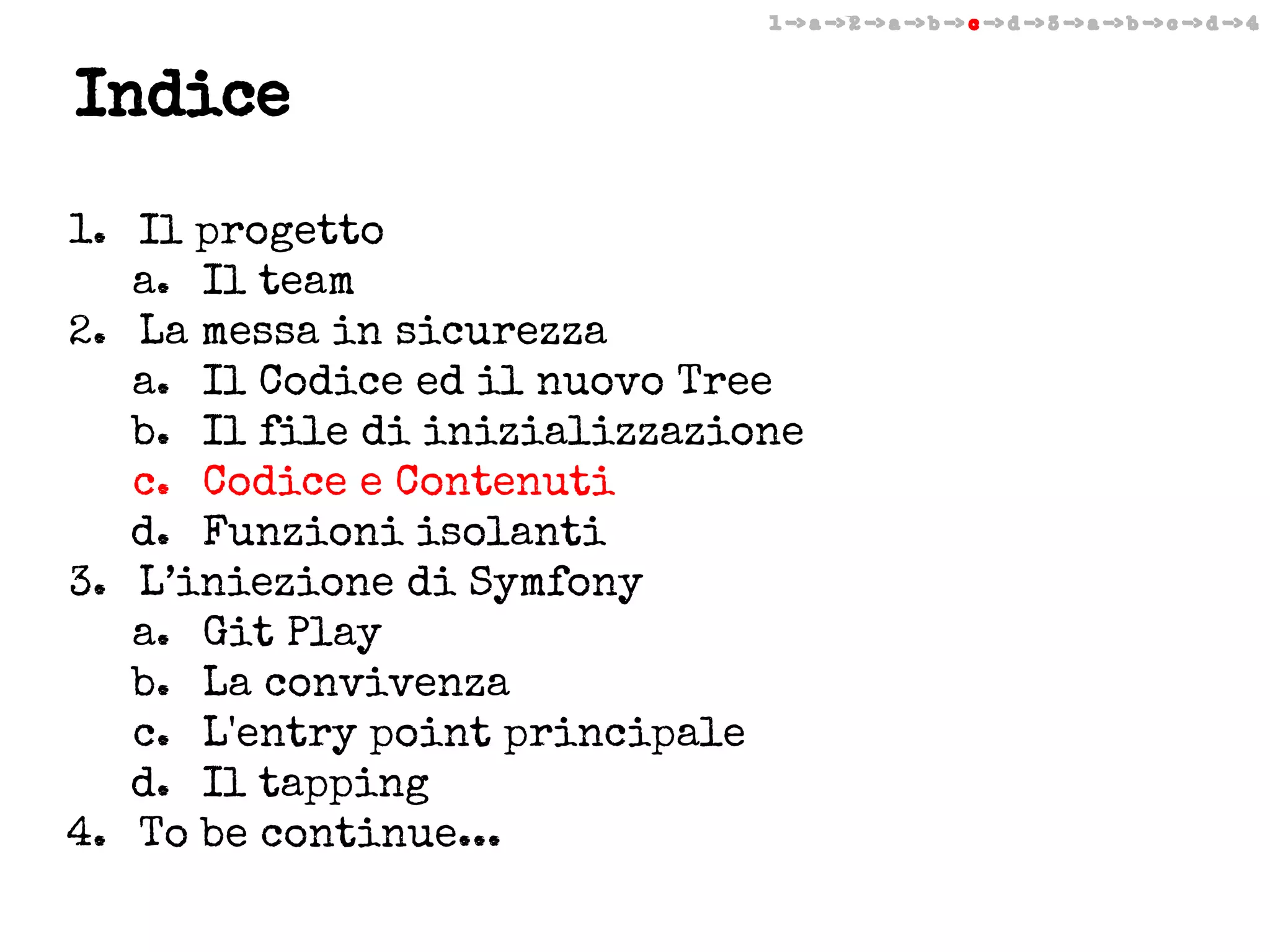 1 -> a -> 2 -> a -> b -> c -> d -> 3 -> a -> b -> c -> d -> 4

Indice
1. Il progetto
a. Il team
2. La messa in sicurezza
a. Il Codice ed il nuovo Tree
b. Il file di inizializzazione
c. Codice e Contenuti
d. Funzioni isolanti
3. L’iniezione di Symfony
a. Git Play
b. La convivenza
c. L'entry point principale
d. Il tapping
4. To be continue...

 