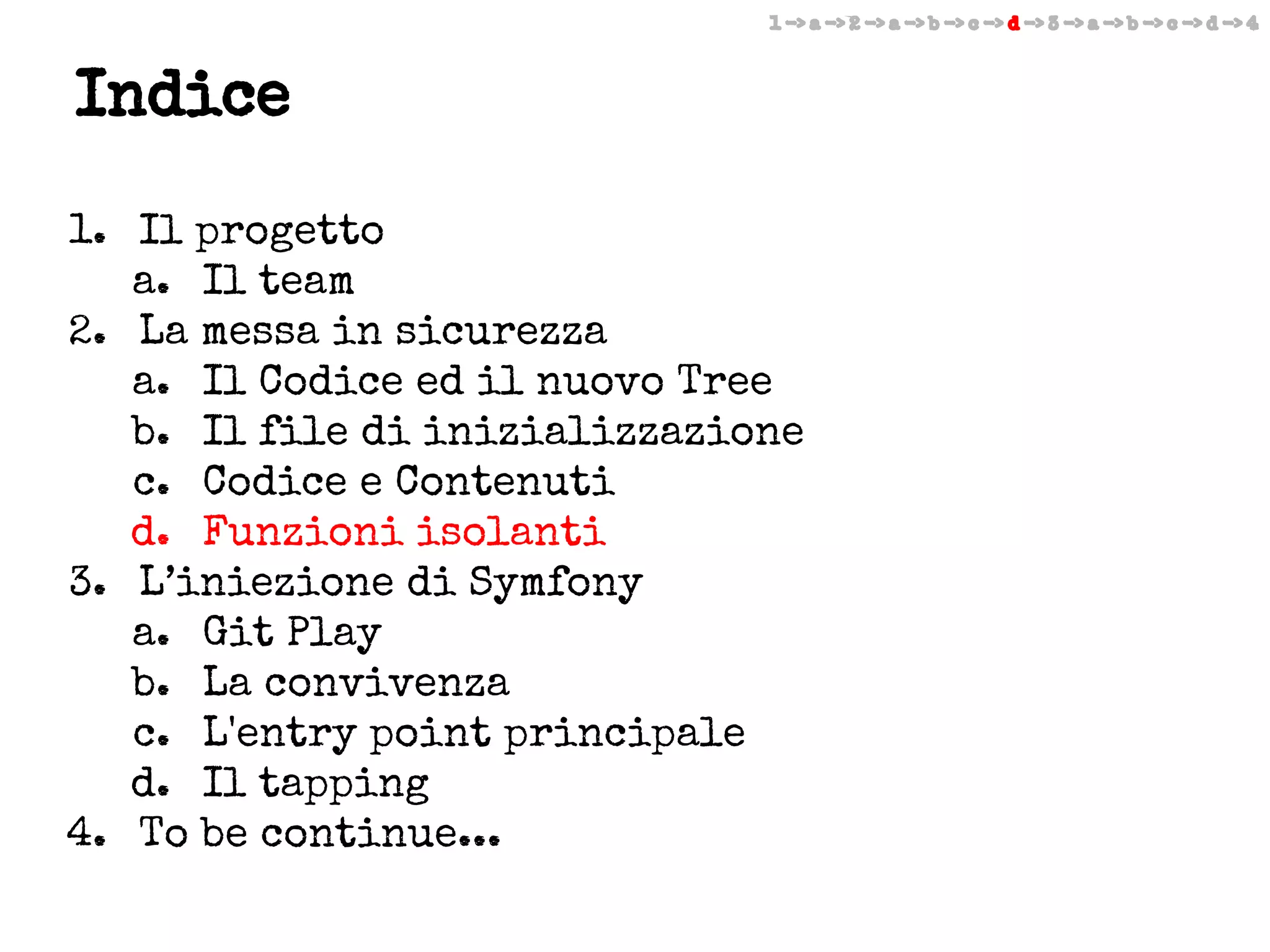 1 -> a -> 2 -> a -> b -> c -> d -> 3 -> a -> b -> c -> d -> 4

Indice
1. Il progetto
a. Il team
2. La messa in sicurezza
a. Il Codice ed il nuovo Tree
b. Il file di inizializzazione
c. Codice e Contenuti
d. Funzioni isolanti
3. L’iniezione di Symfony
a. Git Play
b. La convivenza
c. L'entry point principale
d. Il tapping
4. To be continue...

 