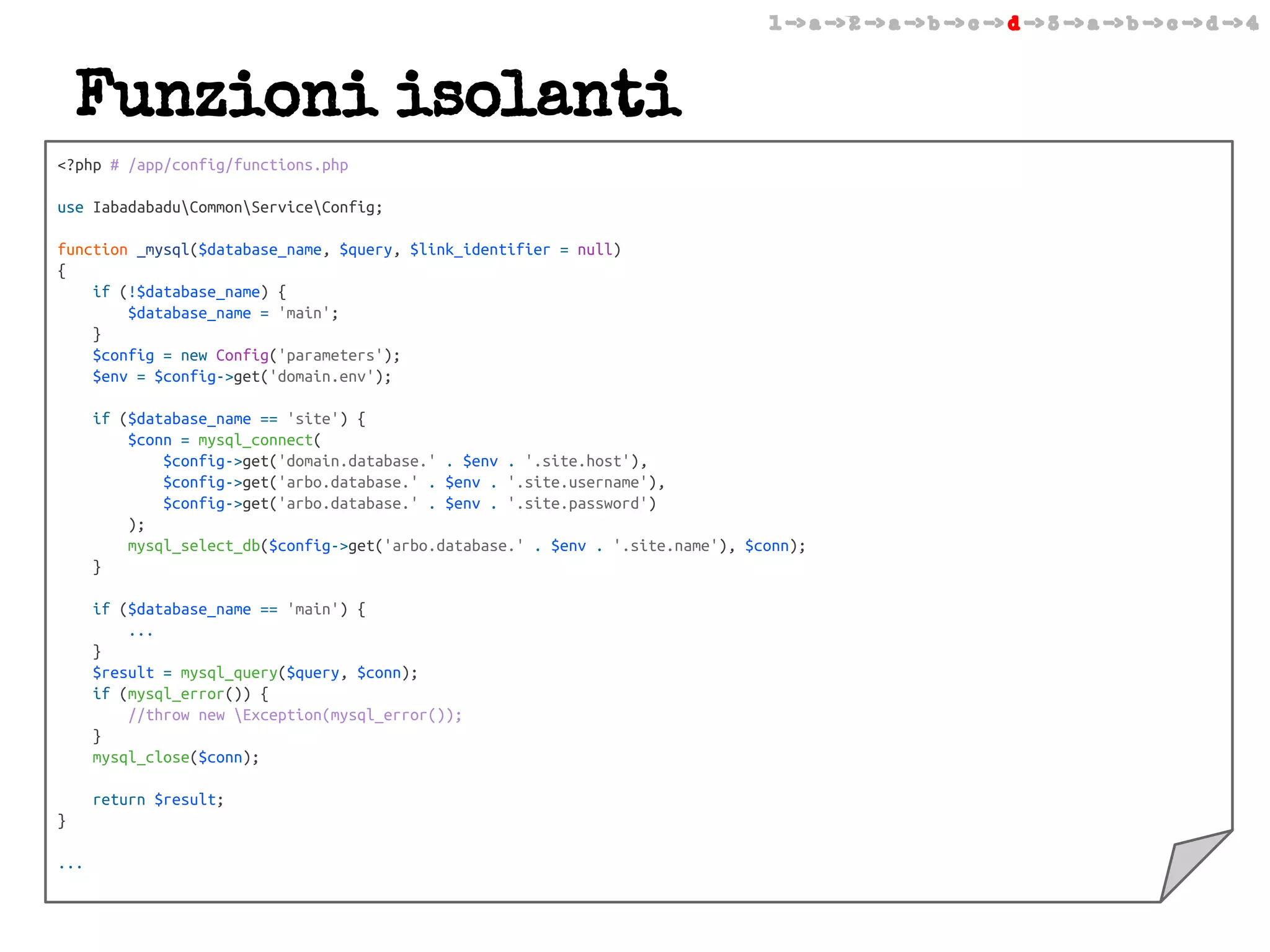 1 -> a -> 2 -> a -> b -> c -> d -> 3 -> a -> b -> c -> d -> 4

Funzioni isolanti
<?php # /app/config/functions.php
use IabadabaduCommonServiceConfig;
function _mysql($database_name, $query, $link_identifier = null)
{
if (!$database_name) {
$database_name = 'main';
}
$config = new Config('parameters');
$env = $config->get('domain.env');
if ($database_name == 'site') {
$conn = mysql_connect(
$config->get('domain.database.' . $env . '.site.host'),
$config->get('arbo.database.' . $env . '.site.username'),
$config->get('arbo.database.' . $env . '.site.password')
);
mysql_select_db($config->get('arbo.database.' . $env . '.site.name'), $conn);
}
if ($database_name == 'main') {
...
}
$result = mysql_query($query, $conn);
if (mysql_error()) {
//throw new Exception(mysql_error());
}
mysql_close($conn);
return $result;
}
...

 