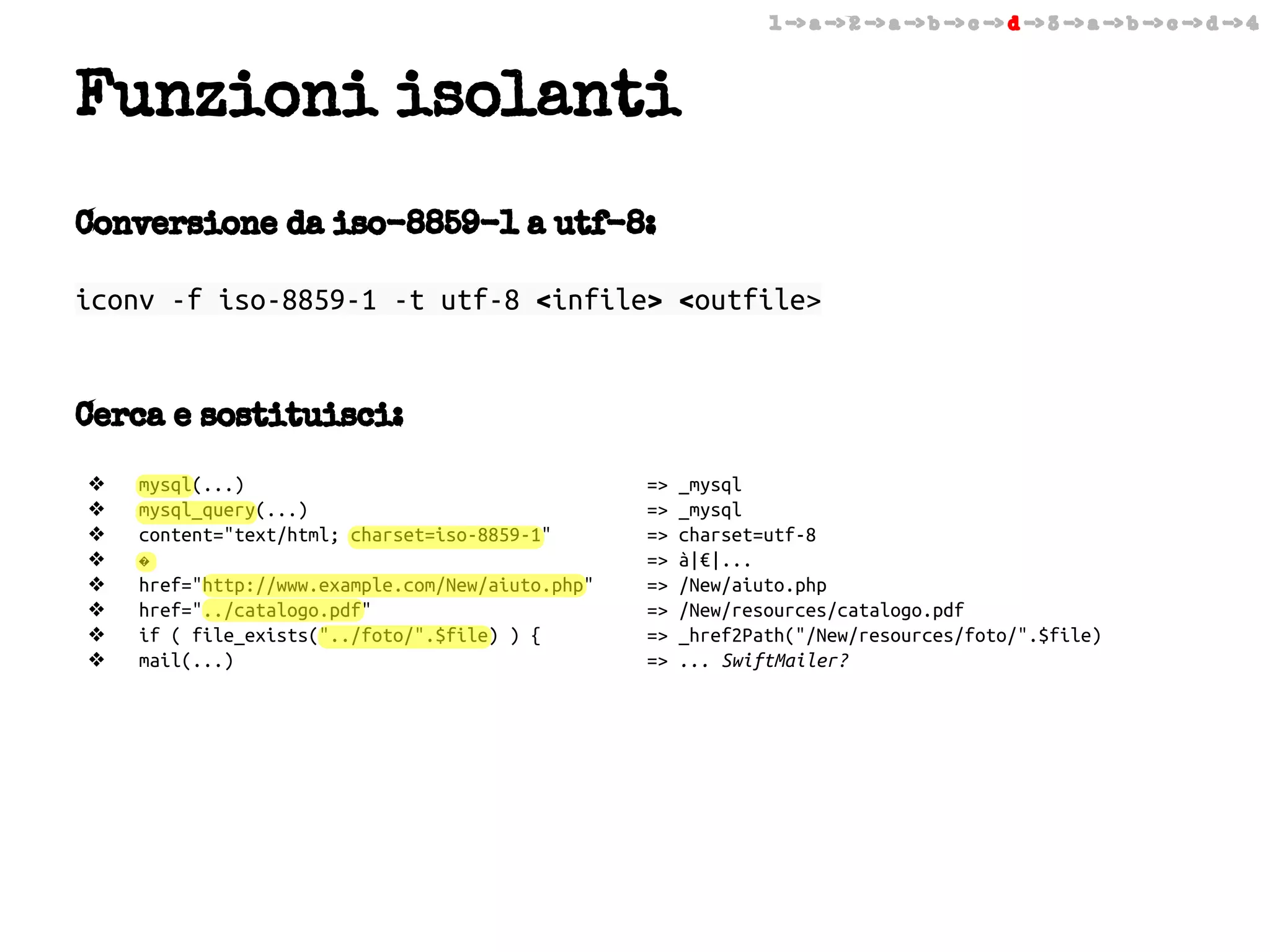 1 -> a -> 2 -> a -> b -> c -> d -> 3 -> a -> b -> c -> d -> 4

Funzioni isolanti
Conversione da iso-8859-1 a utf-8:
iconv -f iso-8859-1 -t utf-8 <infile> <outfile>

Cerca e sostituisci:
❖
❖
❖
❖
❖
❖
❖
❖

mysql(...)
mysql_query(...)
content="text/html; charset=iso-8859-1"
�
href="http://www.example.com/New/aiuto.php"
href="../catalogo.pdf"
if ( file_exists("../foto/".$file) ) {
mail(...)

=>
=>
=>
=>
=>
=>
=>
=>

_mysql
_mysql
charset=utf-8
à|€|...
/New/aiuto.php
/New/resources/catalogo.pdf
_href2Path("/New/resources/foto/".$file)
... SwiftMailer?

 