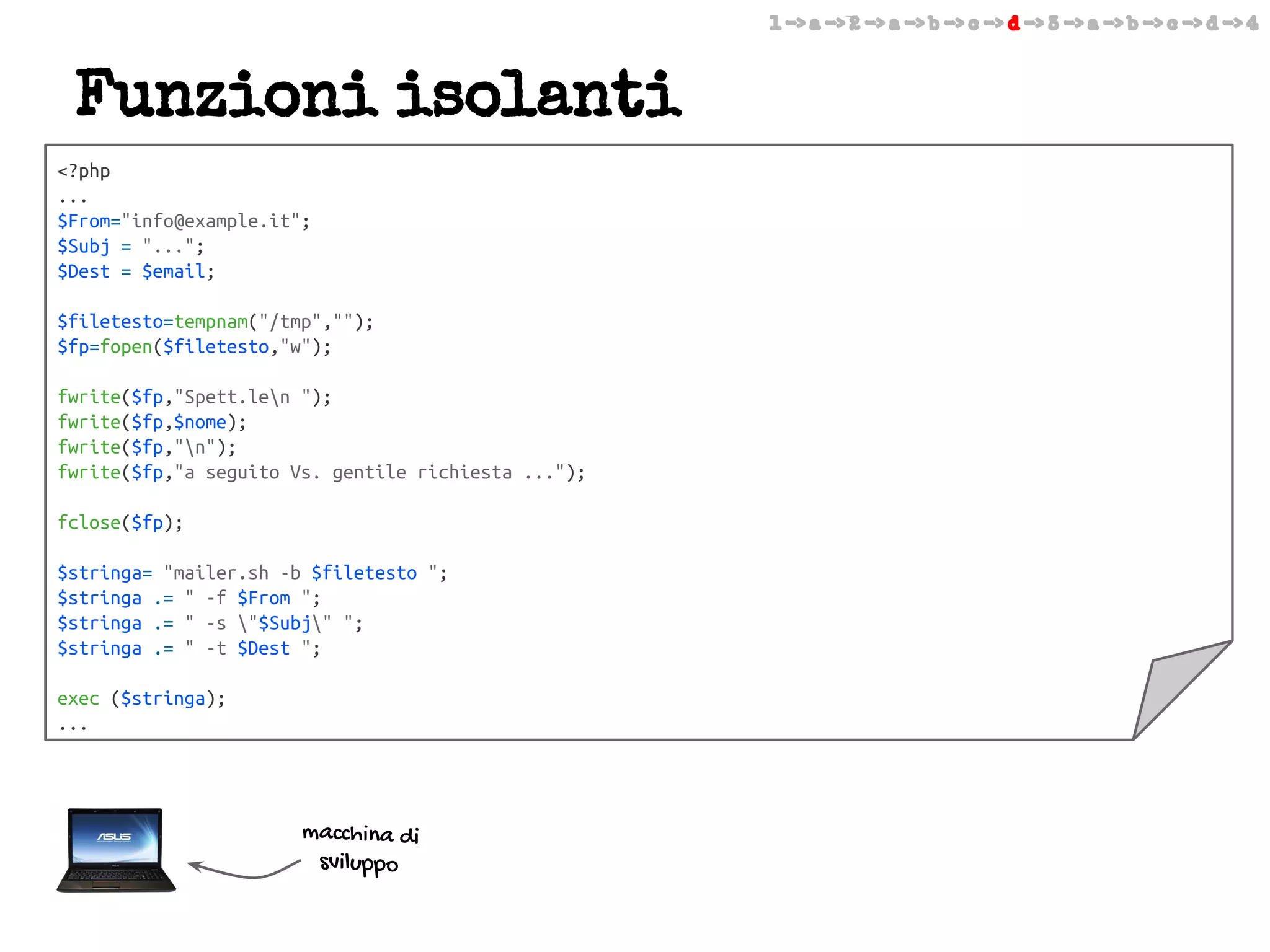 1 -> a -> 2 -> a -> b -> c -> d -> 3 -> a -> b -> c -> d -> 4

Funzioni isolanti
<?php
...
$From="info@example.it";
$Subj = "...";
$Dest = $email;
$filetesto=tempnam("/tmp","");
$fp=fopen($filetesto,"w");
fwrite($fp,"Spett.len ");
fwrite($fp,$nome);
fwrite($fp,"n");
fwrite($fp,"a seguito Vs. gentile richiesta ...");
fclose($fp);
$stringa= "mailer.sh -b $filetesto ";
$stringa .= " -f $From ";
$stringa .= " -s "$Subj" ";
$stringa .= " -t $Dest ";
exec ($stringa);
...

macchina di
sviluppo

 