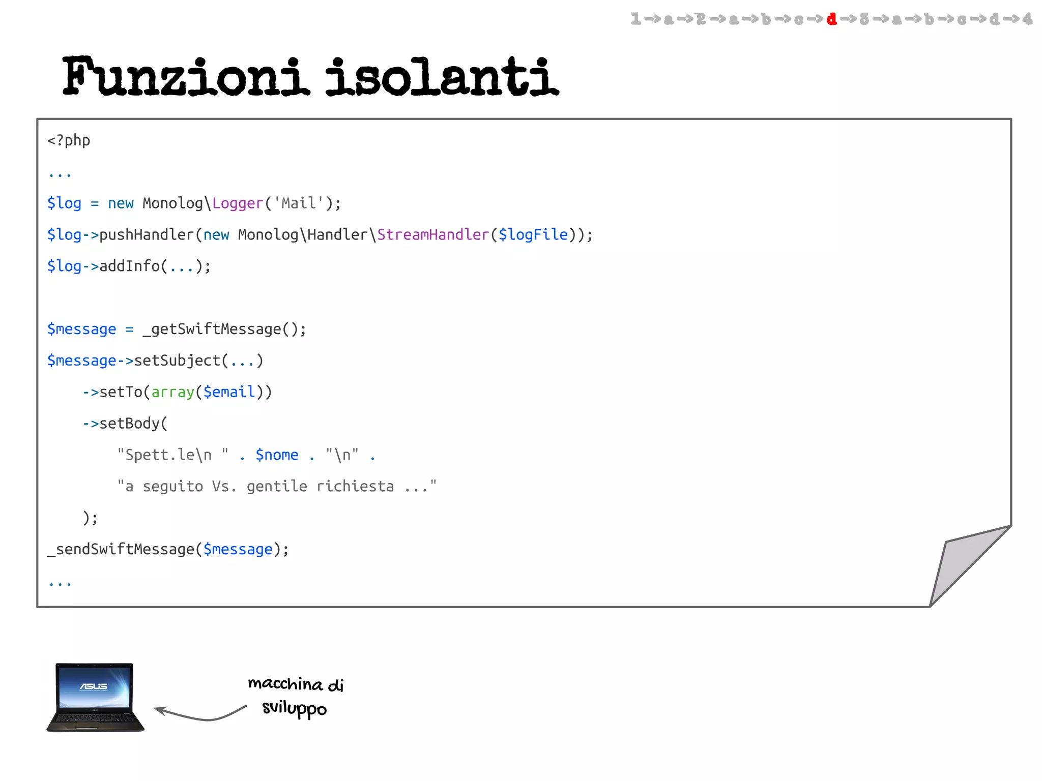 1 -> a -> 2 -> a -> b -> c -> d -> 3 -> a -> b -> c -> d -> 4

Funzioni isolanti
<?php
...
$log = new MonologLogger('Mail');
$log->pushHandler(new MonologHandlerStreamHandler($logFile));
$log->addInfo(...);

$message = _getSwiftMessage();
$message->setSubject(...)
->setTo(array($email))
->setBody(
"Spett.len " . $nome . "n" .
"a seguito Vs. gentile richiesta ..."
);
_sendSwiftMessage($message);
...

macchina di
sviluppo

 