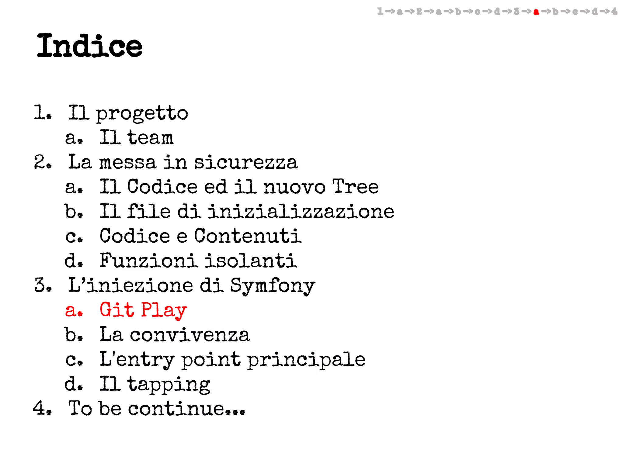 1 -> a -> 2 -> a -> b -> c -> d -> 3 -> a -> b -> c -> d -> 4

Indice
1. Il progetto
a. Il team
2. La messa in sicurezza
a. Il Codice ed il nuovo Tree
b. Il file di inizializzazione
c. Codice e Contenuti
d. Funzioni isolanti
3. L’iniezione di Symfony
a. Git Play
b. La convivenza
c. L'entry point principale
d. Il tapping
4. To be continue...

 