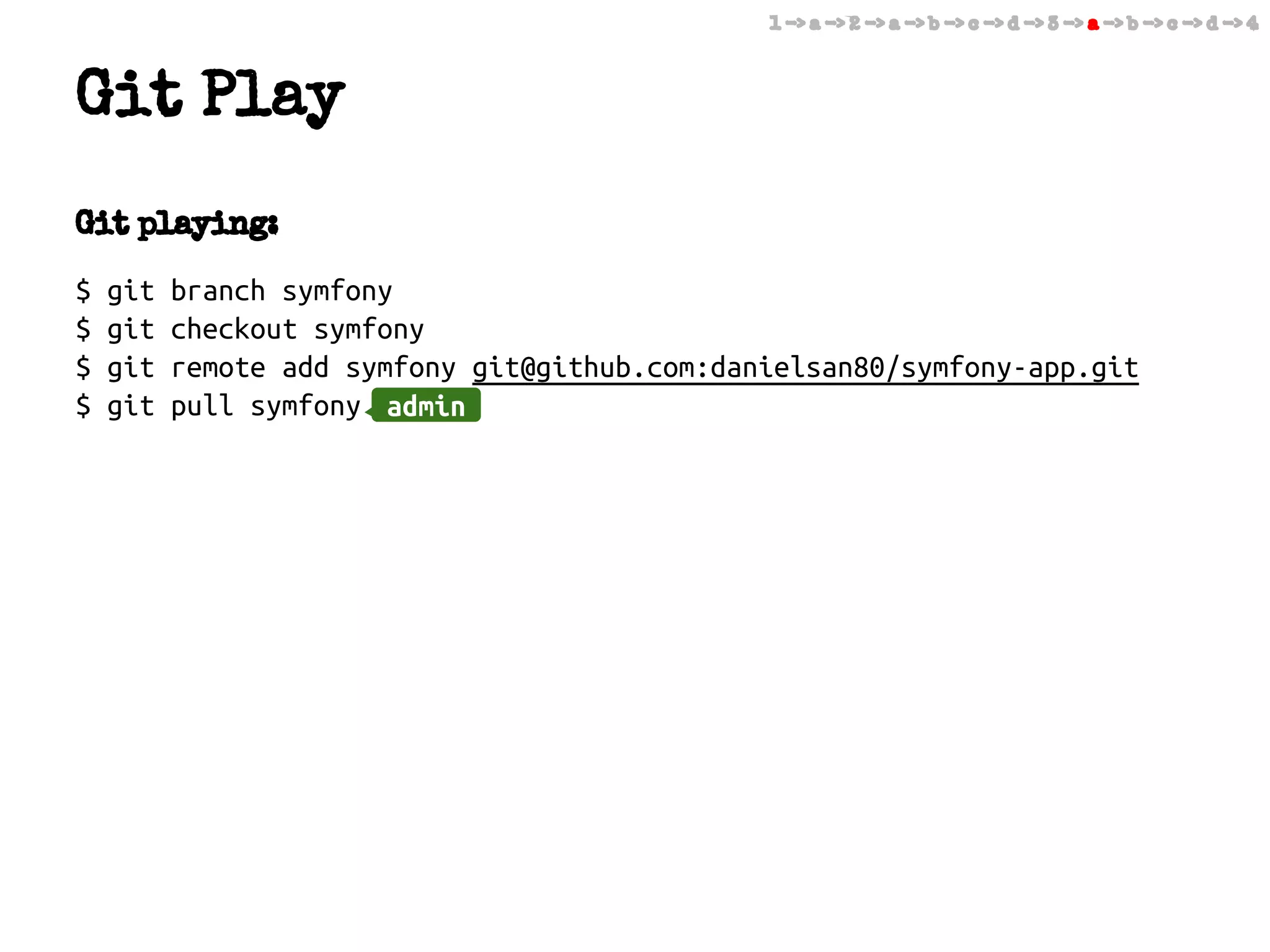 1 -> a -> 2 -> a -> b -> c -> d -> 3 -> a -> b -> c -> d -> 4

Git Play
Git playing:
$
$
$
$

git
git
git
git

branch symfony
checkout symfony
remote add symfony git@github.com:danielsan80/symfony-app.git
pull symfony admin
admin

 