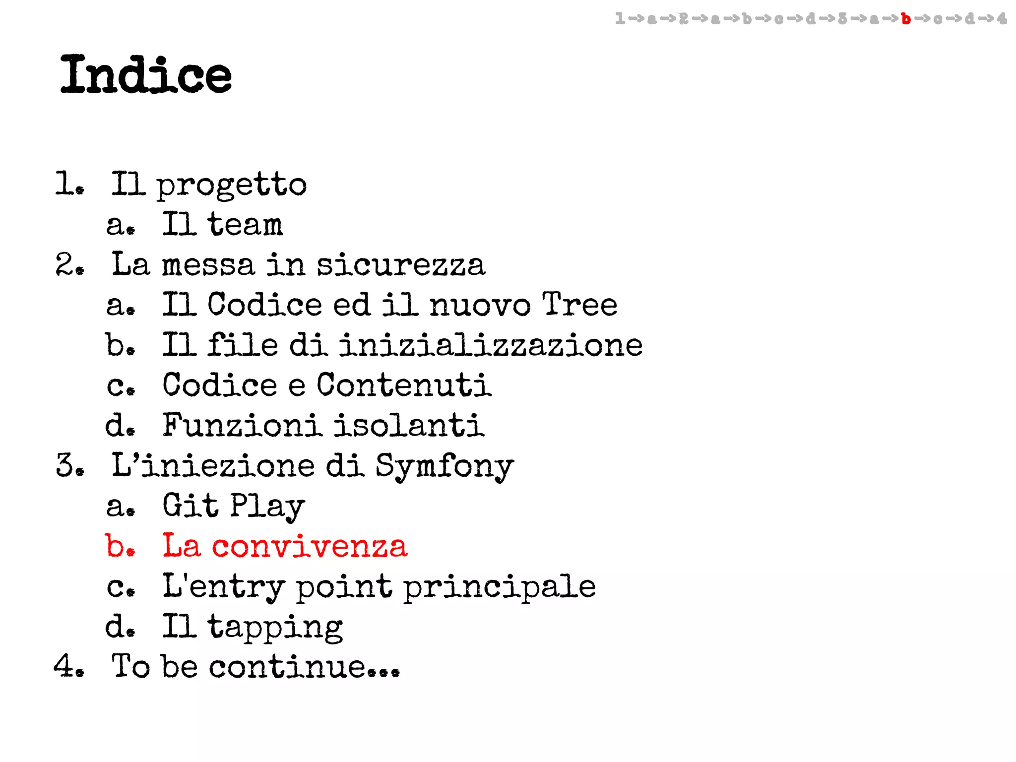 1 -> a -> 2 -> a -> b -> c -> d -> 3 -> a -> b -> c -> d -> 4

Indice
1. Il progetto
a. Il team
2. La messa in sicurezza
a. Il Codice ed il nuovo Tree
b. Il file di inizializzazione
c. Codice e Contenuti
d. Funzioni isolanti
3. L’iniezione di Symfony
a. Git Play
b. La convivenza
c. L'entry point principale
d. Il tapping
4. To be continue...

 