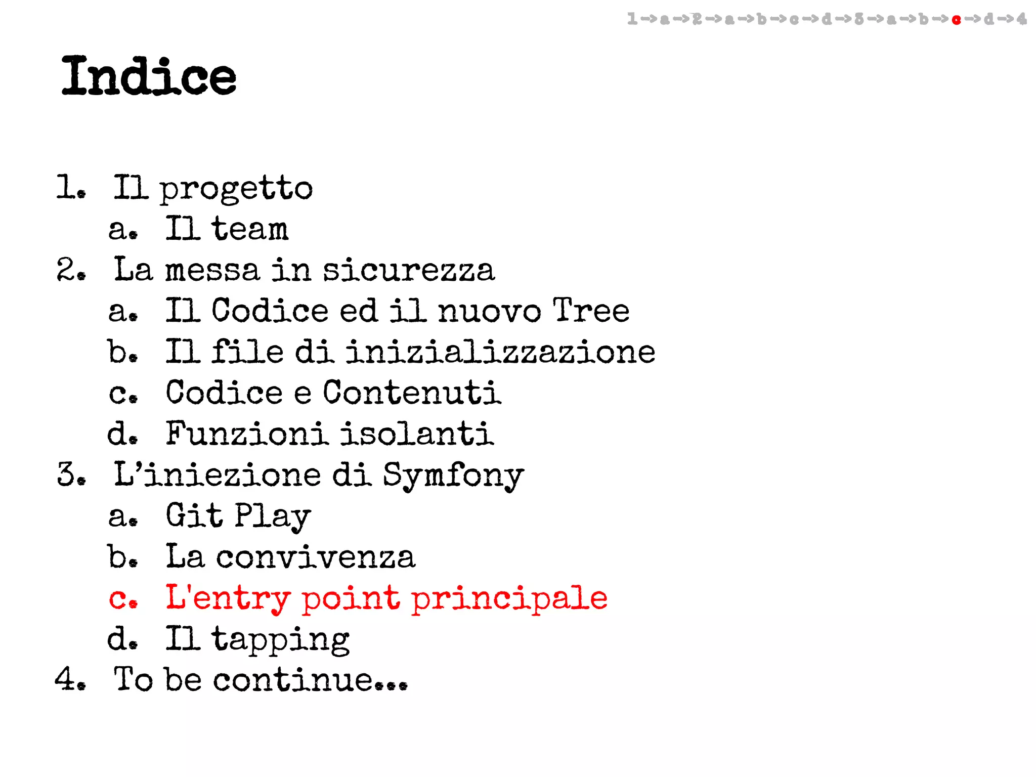 1 -> a -> 2 -> a -> b -> c -> d -> 3 -> a -> b -> c -> d -> 4

Indice
1. Il progetto
a. Il team
2. La messa in sicurezza
a. Il Codice ed il nuovo Tree
b. Il file di inizializzazione
c. Codice e Contenuti
d. Funzioni isolanti
3. L’iniezione di Symfony
a. Git Play
b. La convivenza
c. L'entry point principale
d. Il tapping
4. To be continue...

 