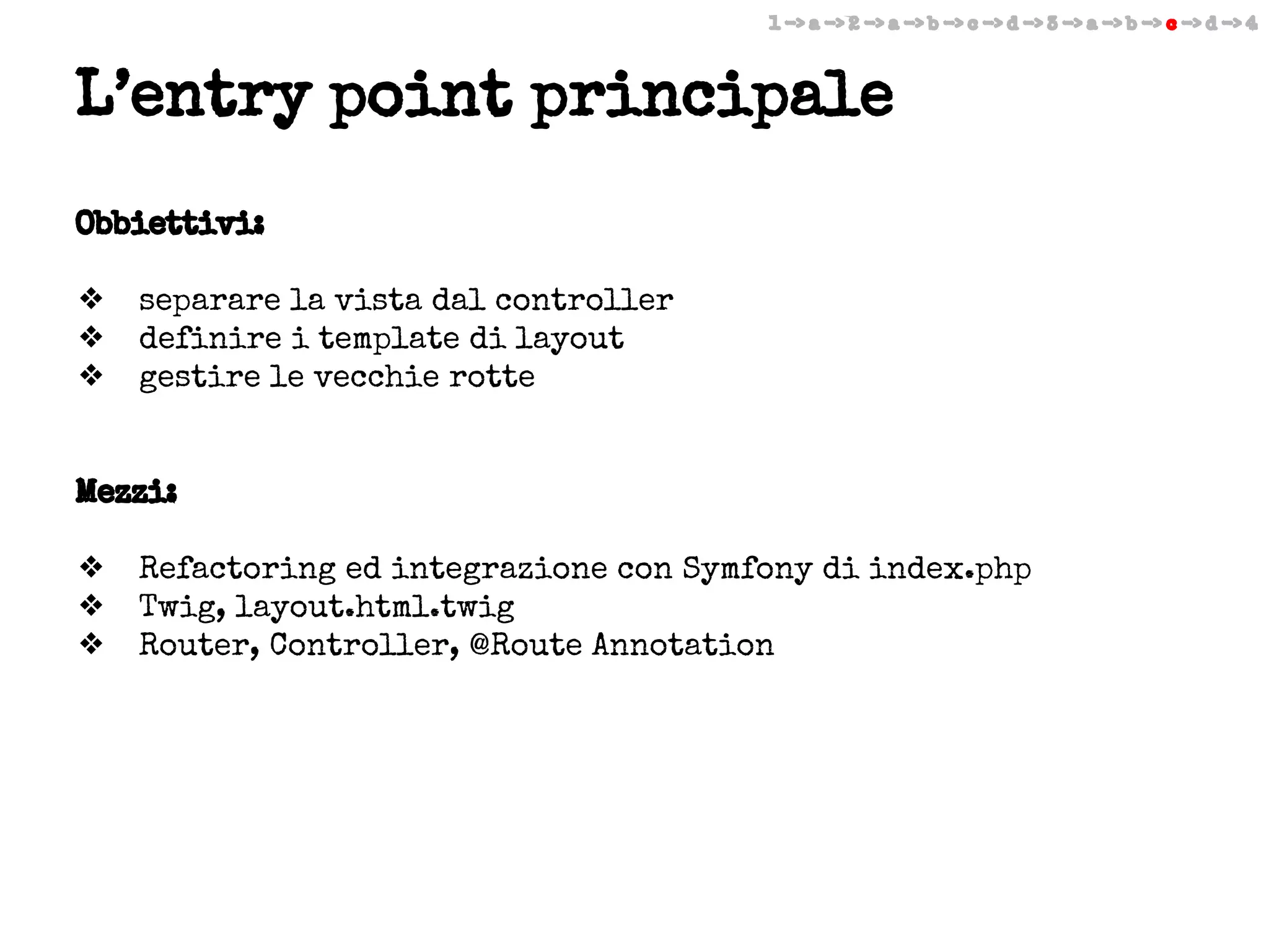 1 -> a -> 2 -> a -> b -> c -> d -> 3 -> a -> b -> c -> d -> 4

L’entry point principale
Obbiettivi:
❖
❖
❖

separare la vista dal controller
definire i template di layout
gestire le vecchie rotte

Mezzi:
❖
❖
❖

Refactoring ed integrazione con Symfony di index.php
Twig, layout.html.twig
Router, Controller, @Route Annotation

 