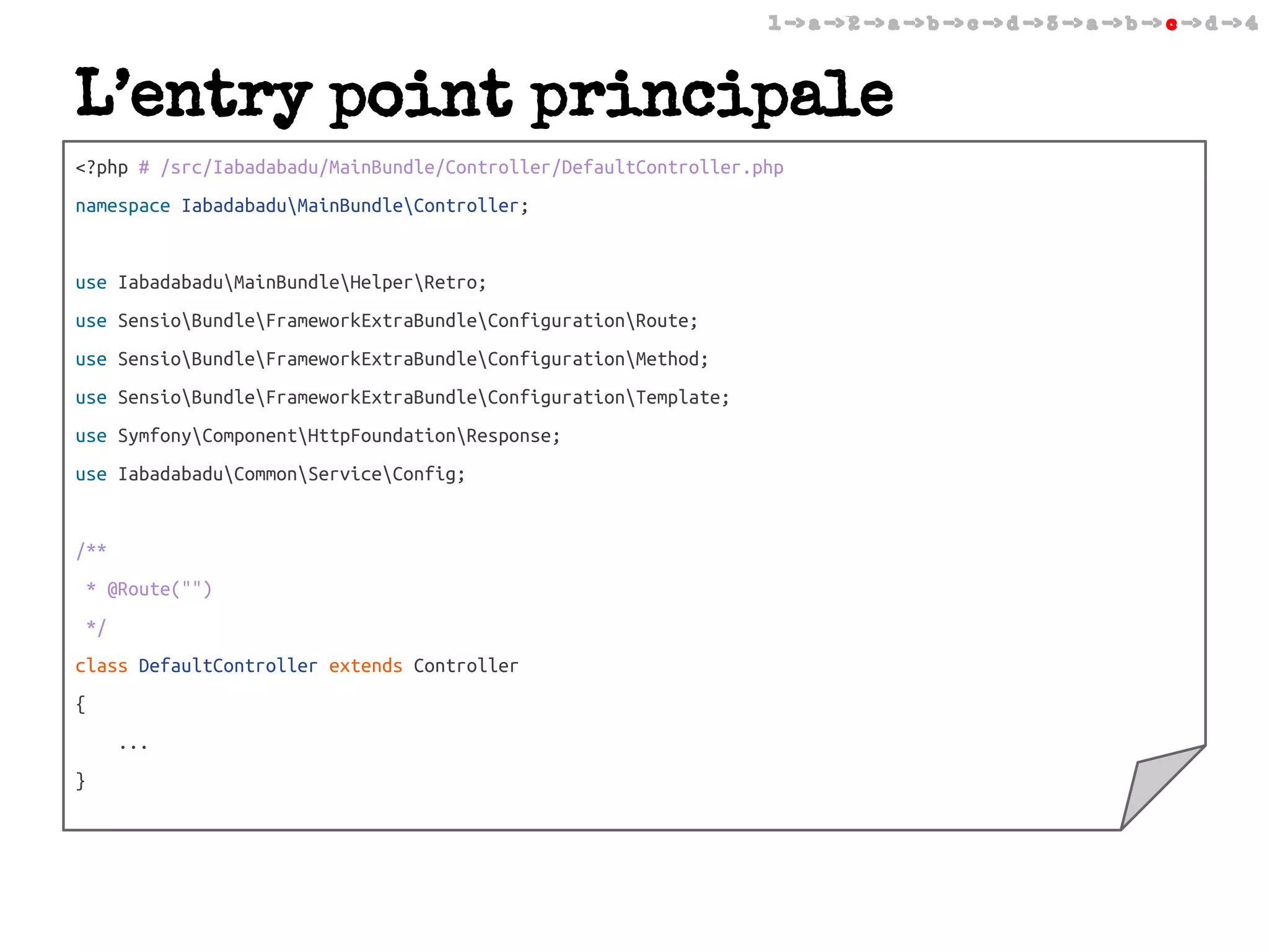 1 -> a -> 2 -> a -> b -> c -> d -> 3 -> a -> b -> c -> d -> 4

L’entry point principale
<?php # /src/Iabadabadu/MainBundle/Controller/DefaultController.php
namespace IabadabaduMainBundleController;

use IabadabaduMainBundleHelperRetro;
use SensioBundleFrameworkExtraBundleConfigurationRoute;
use SensioBundleFrameworkExtraBundleConfigurationMethod;
use SensioBundleFrameworkExtraBundleConfigurationTemplate;
use SymfonyComponentHttpFoundationResponse;
use IabadabaduCommonServiceConfig;

/**
* @Route("")
*/
class DefaultController extends Controller
{
...
}

 
