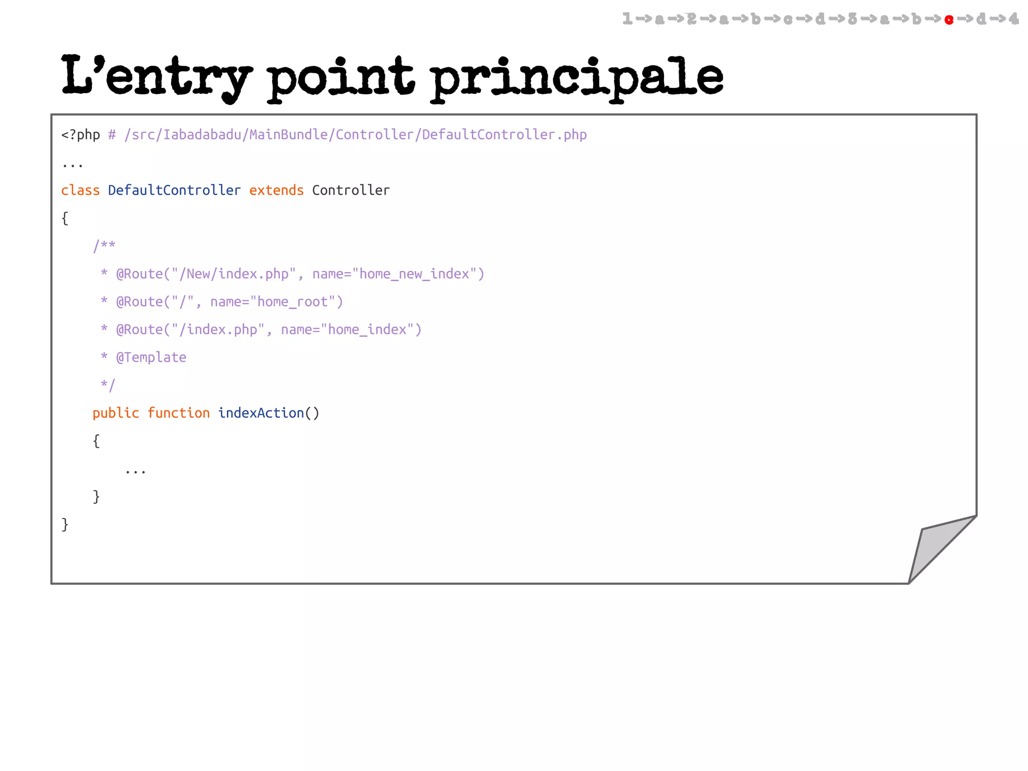 1 -> a -> 2 -> a -> b -> c -> d -> 3 -> a -> b -> c -> d -> 4

L’entry point principale
<?php # /src/Iabadabadu/MainBundle/Controller/DefaultController.php
...
class DefaultController extends Controller
{
/**
* @Route("/New/index.php", name="home_new_index")
* @Route("/", name="home_root")
* @Route("/index.php", name="home_index")
* @Template
*/
public function indexAction()
{
...
}
}

 