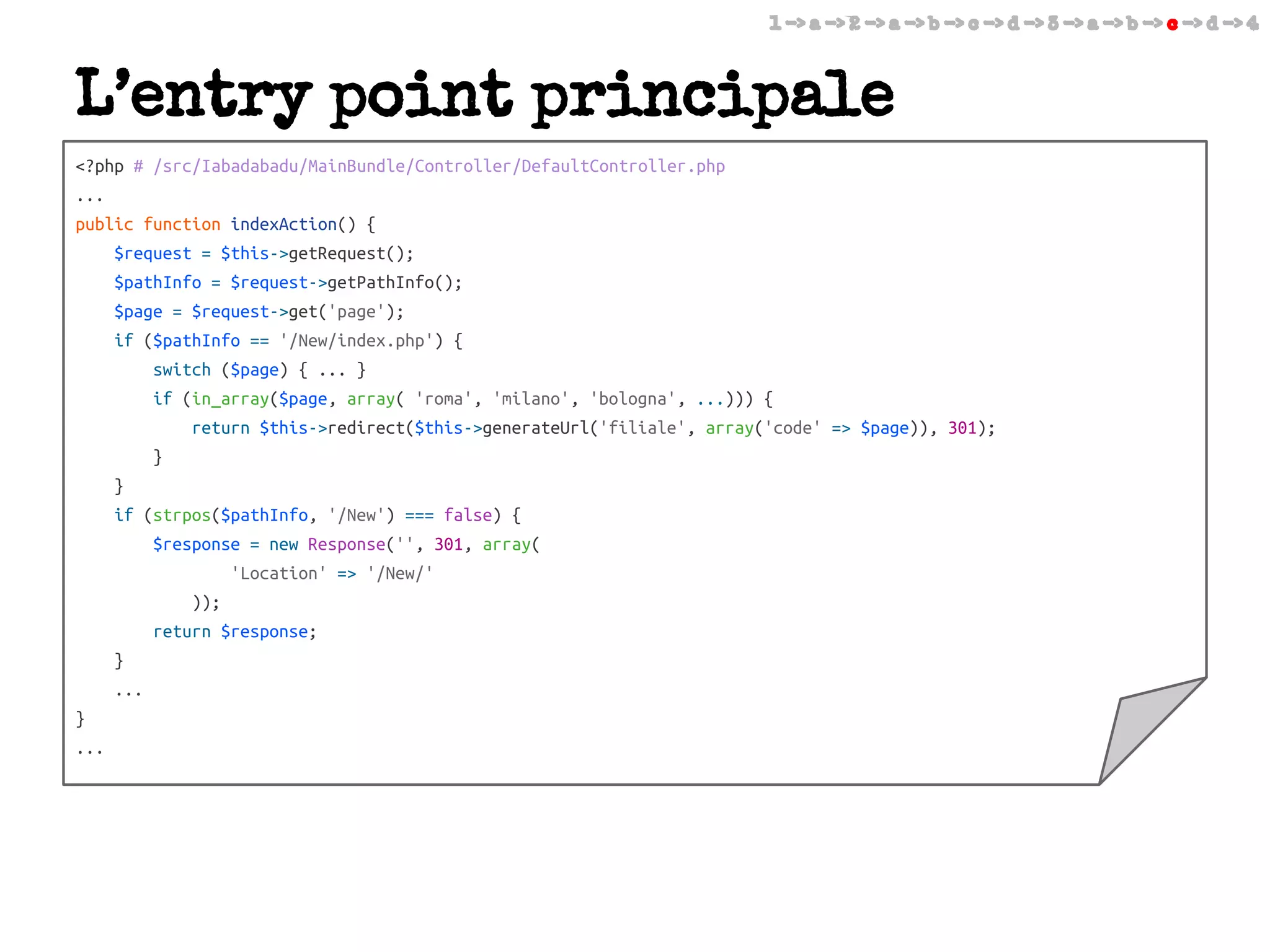 1 -> a -> 2 -> a -> b -> c -> d -> 3 -> a -> b -> c -> d -> 4

L’entry point principale
<?php # /src/Iabadabadu/MainBundle/Controller/DefaultController.php
...
public function indexAction() {
$request = $this->getRequest();
$pathInfo = $request->getPathInfo();
$page = $request->get('page');
if ($pathInfo == '/New/index.php') {
switch ($page) { ... }
if (in_array($page, array( 'roma', 'milano', 'bologna', ...))) {
return $this->redirect($this->generateUrl('filiale', array('code' => $page)), 301);
}
}
if (strpos($pathInfo, '/New') === false) {
$response = new Response('', 301, array(
'Location' => '/New/'
));
return $response;
}
...
}
...

 