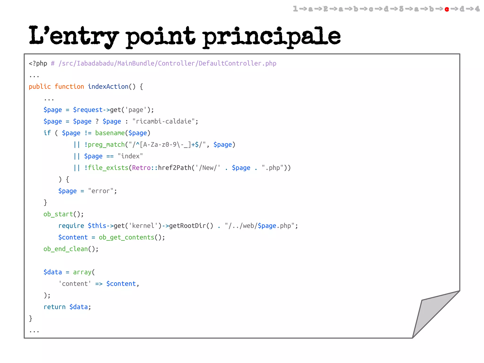 1 -> a -> 2 -> a -> b -> c -> d -> 3 -> a -> b -> c -> d -> 4

L’entry point principale
<?php # /src/Iabadabadu/MainBundle/Controller/DefaultController.php
...
public function indexAction() {
...
$page = $request->get('page');
$page = $page ? $page : "ricambi-caldaie";
if ( $page != basename($page)
|| !preg_match("/^[A-Za-z0-9-_]+$/", $page)
|| $page == "index"
|| !file_exists(Retro::href2Path('/New/' . $page . ".php"))
) {
$page = "error";
}
ob_start();
require $this->get('kernel')->getRootDir() . "/../web/$page.php";
$content = ob_get_contents();
ob_end_clean();
$data = array(
'content' => $content,
);
return $data;
}
...

 