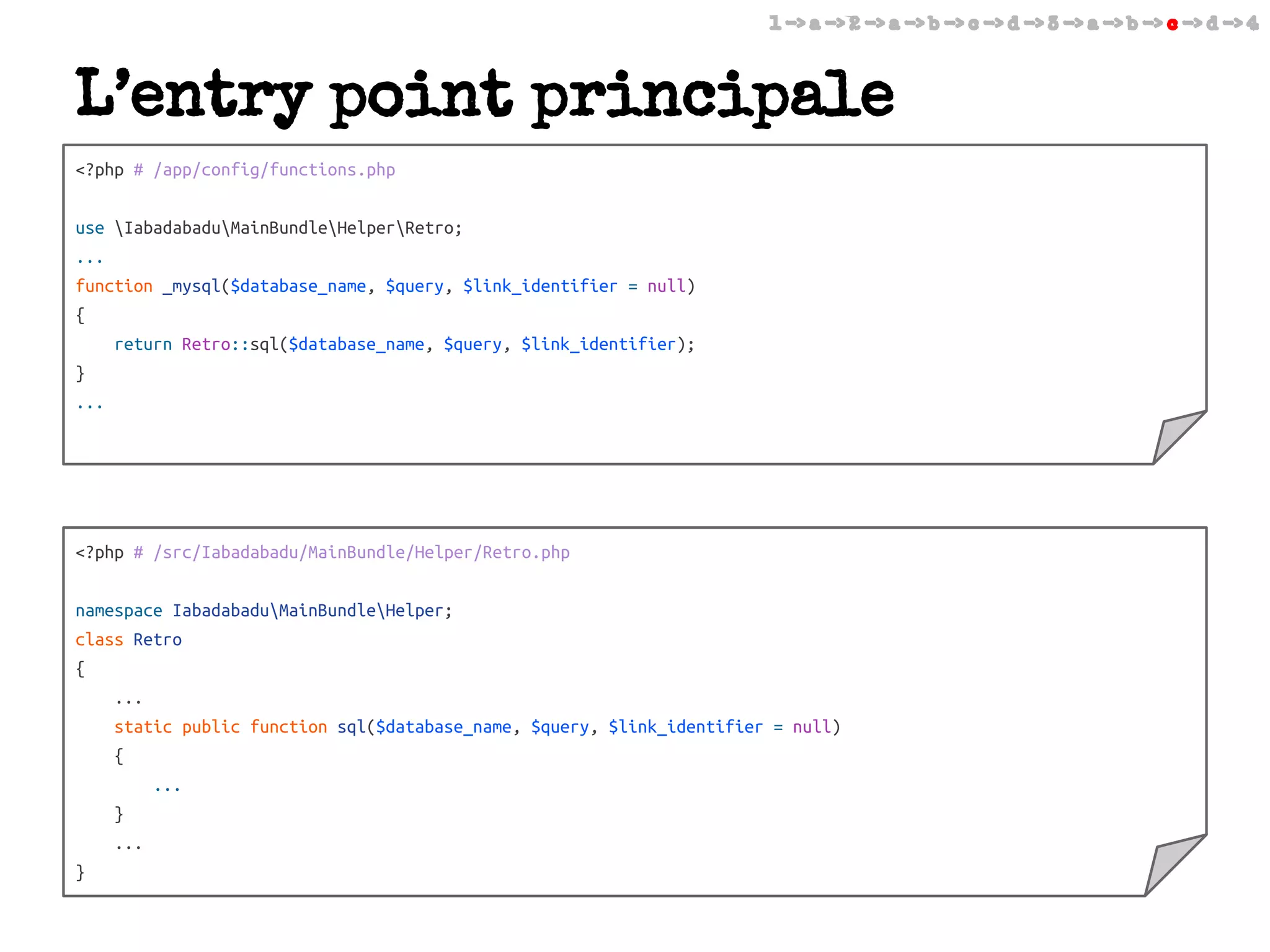 1 -> a -> 2 -> a -> b -> c -> d -> 3 -> a -> b -> c -> d -> 4

L’entry point principale
<?php # /app/config/functions.php
use IabadabaduMainBundleHelperRetro;
...
function _mysql($database_name, $query, $link_identifier = null)
{
return Retro::sql($database_name, $query, $link_identifier);
}
...

<?php # /src/Iabadabadu/MainBundle/Helper/Retro.php
namespace IabadabaduMainBundleHelper;
class Retro
{
...
static public function sql($database_name, $query, $link_identifier = null)
{
...
}
...
}

 