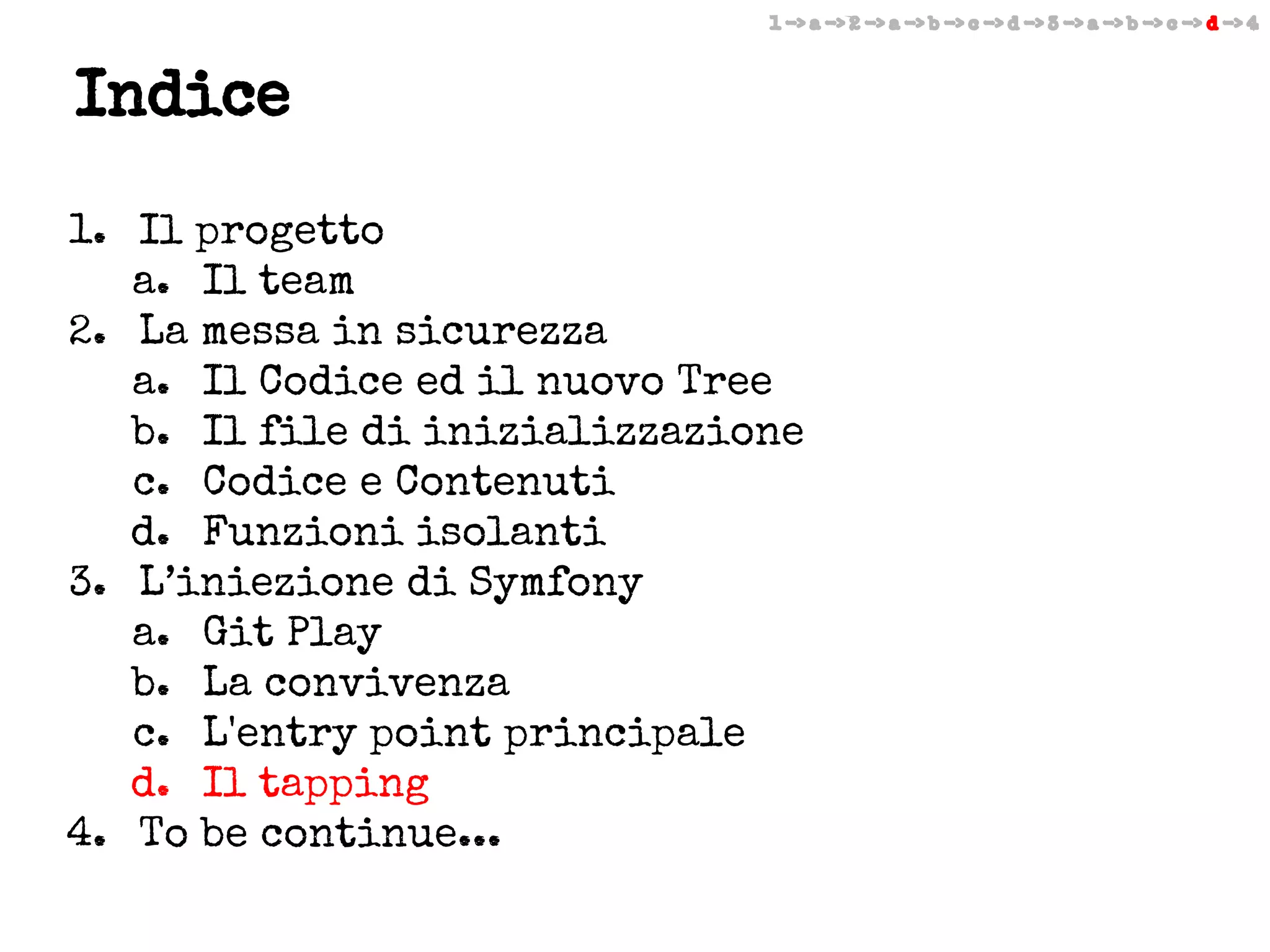 1 -> a -> 2 -> a -> b -> c -> d -> 3 -> a -> b -> c -> d -> 4

Indice
1. Il progetto
a. Il team
2. La messa in sicurezza
a. Il Codice ed il nuovo Tree
b. Il file di inizializzazione
c. Codice e Contenuti
d. Funzioni isolanti
3. L’iniezione di Symfony
a. Git Play
b. La convivenza
c. L'entry point principale
d. Il tapping
4. To be continue...

 