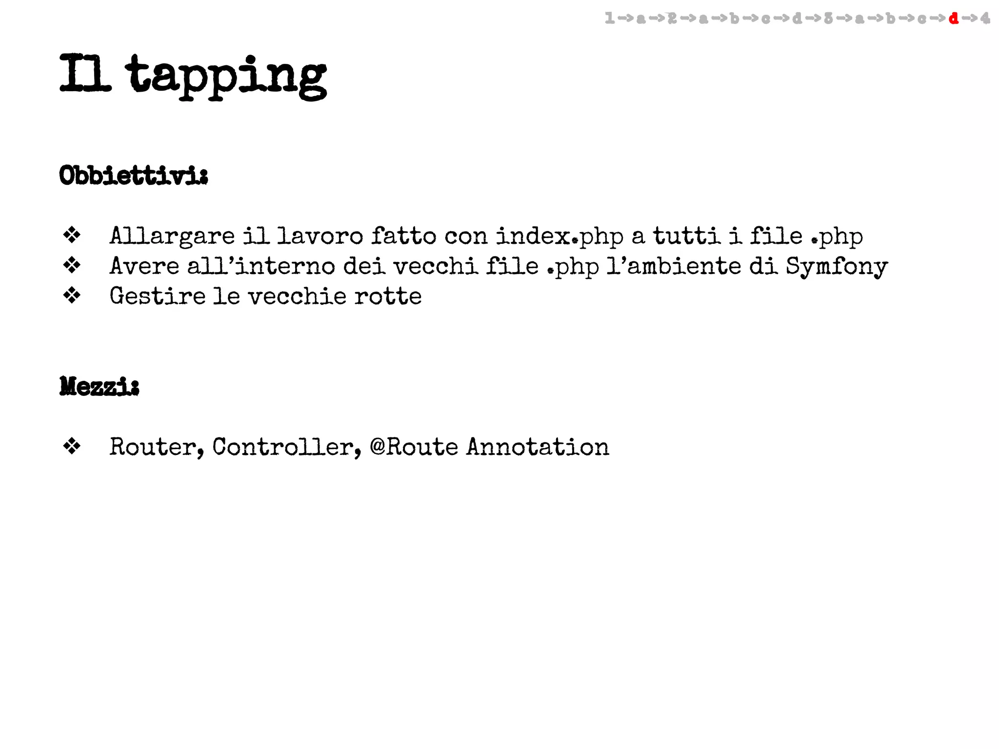 1 -> a -> 2 -> a -> b -> c -> d -> 3 -> a -> b -> c -> d -> 4

Il tapping
Obbiettivi:
❖
❖
❖

Allargare il lavoro fatto con index.php a tutti i file .php
Avere all’interno dei vecchi file .php l’ambiente di Symfony
Gestire le vecchie rotte

Mezzi:
❖

Router, Controller, @Route Annotation

 