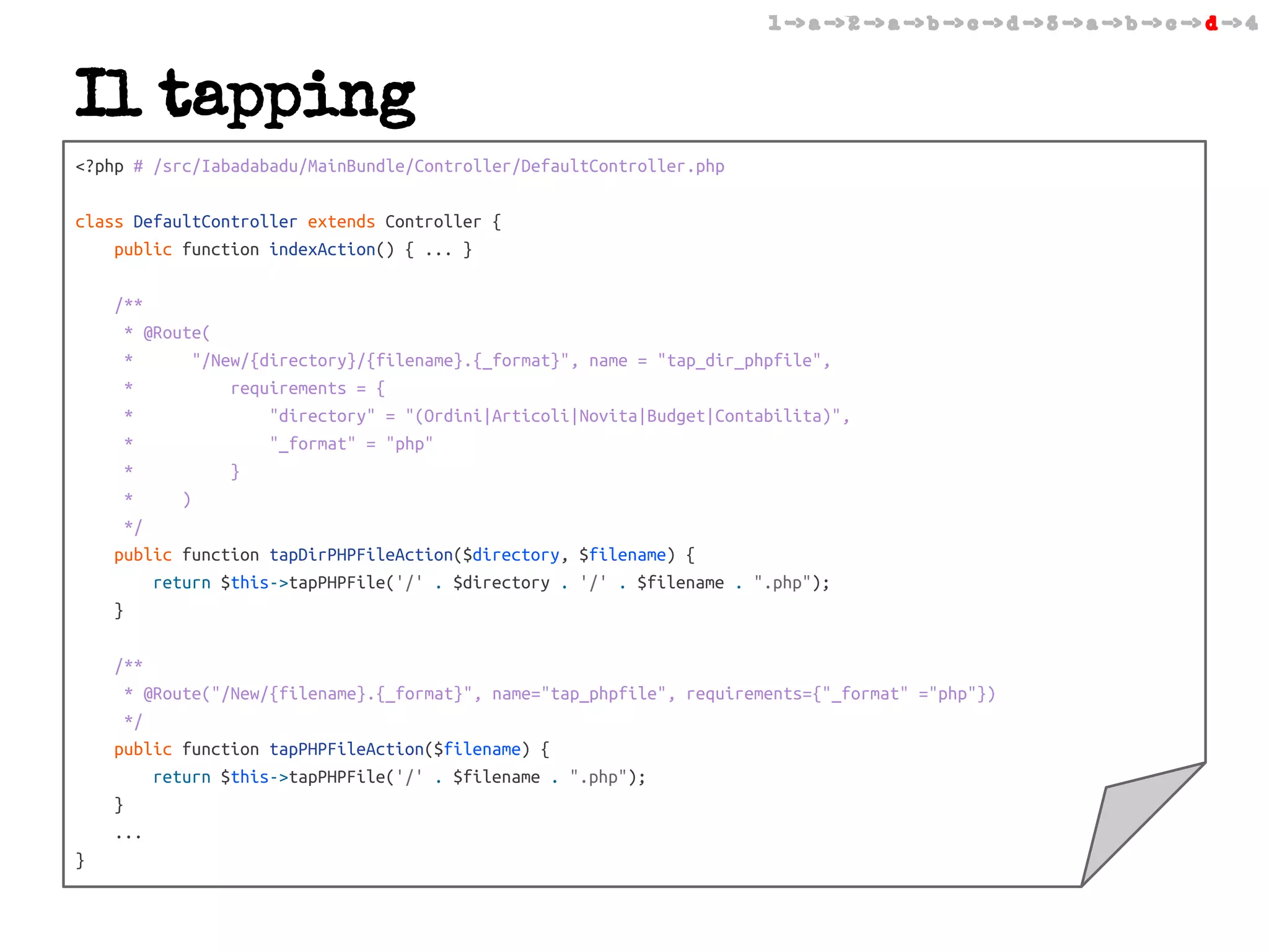 1 -> a -> 2 -> a -> b -> c -> d -> 3 -> a -> b -> c -> d -> 4

Il tapping
<?php # /src/Iabadabadu/MainBundle/Controller/DefaultController.php
class DefaultController extends Controller {
public function indexAction() { ... }
/**
* @Route(
*
"/New/{directory}/{filename}.{_format}", name = "tap_dir_phpfile",
*
requirements = {
*
"directory" = "(Ordini|Articoli|Novita|Budget|Contabilita)",
*
"_format" = "php"
*
}
*
)
*/
public function tapDirPHPFileAction($directory, $filename) {
return $this->tapPHPFile('/' . $directory . '/' . $filename . ".php");
}
/**
* @Route("/New/{filename}.{_format}", name="tap_phpfile", requirements={"_format" ="php"})
*/
public function tapPHPFileAction($filename) {
return $this->tapPHPFile('/' . $filename . ".php");
}
...
}

 