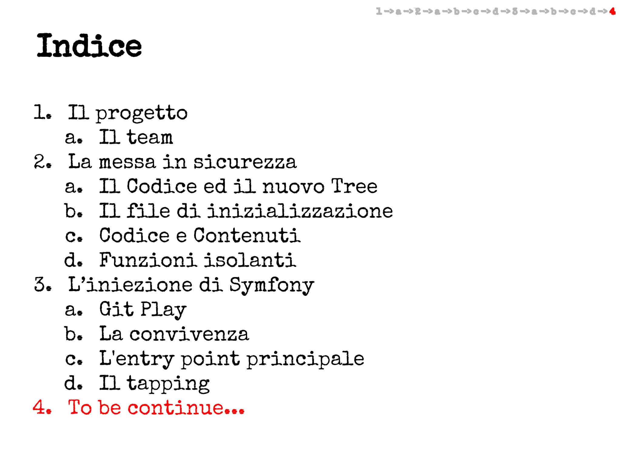 1 -> a -> 2 -> a -> b -> c -> d -> 3 -> a -> b -> c -> d -> 4

Indice
1. Il progetto
a. Il team
2. La messa in sicurezza
a. Il Codice ed il nuovo Tree
b. Il file di inizializzazione
c. Codice e Contenuti
d. Funzioni isolanti
3. L’iniezione di Symfony
a. Git Play
b. La convivenza
c. L'entry point principale
d. Il tapping
4. To be continue...

 