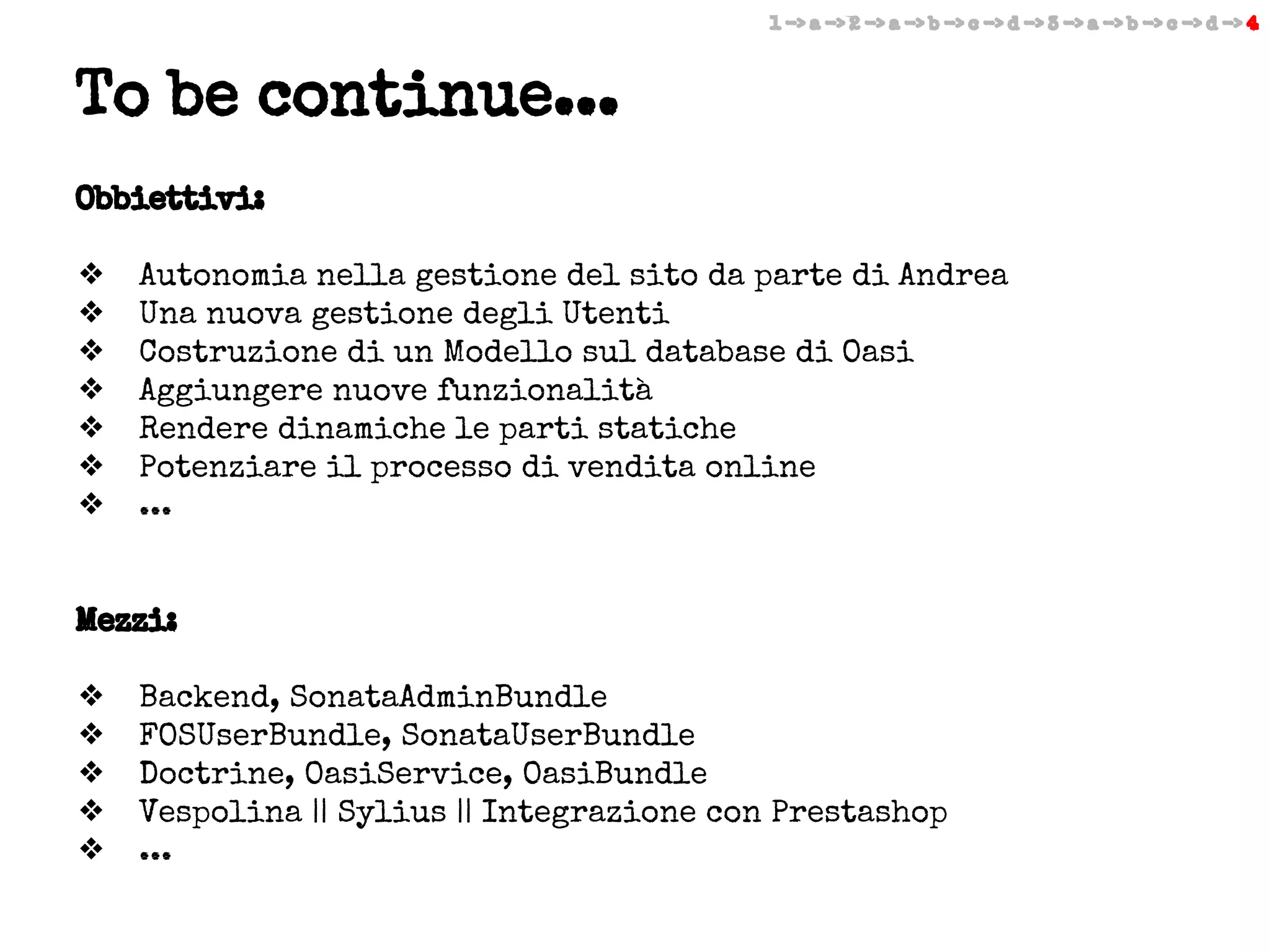 1 -> a -> 2 -> a -> b -> c -> d -> 3 -> a -> b -> c -> d -> 4

To be continue...
Obbiettivi:
❖
❖
❖
❖
❖
❖
❖

Autonomia nella gestione del sito da parte di Andrea
Una nuova gestione degli Utenti
Costruzione di un Modello sul database di Oasi
Aggiungere nuove funzionalità
Rendere dinamiche le parti statiche
Potenziare il processo di vendita online
...

Mezzi:
❖
❖
❖
❖
❖

Backend, SonataAdminBundle
FOSUserBundle, SonataUserBundle
Doctrine, OasiService, OasiBundle
Vespolina || Sylius || Integrazione con Prestashop
...

 