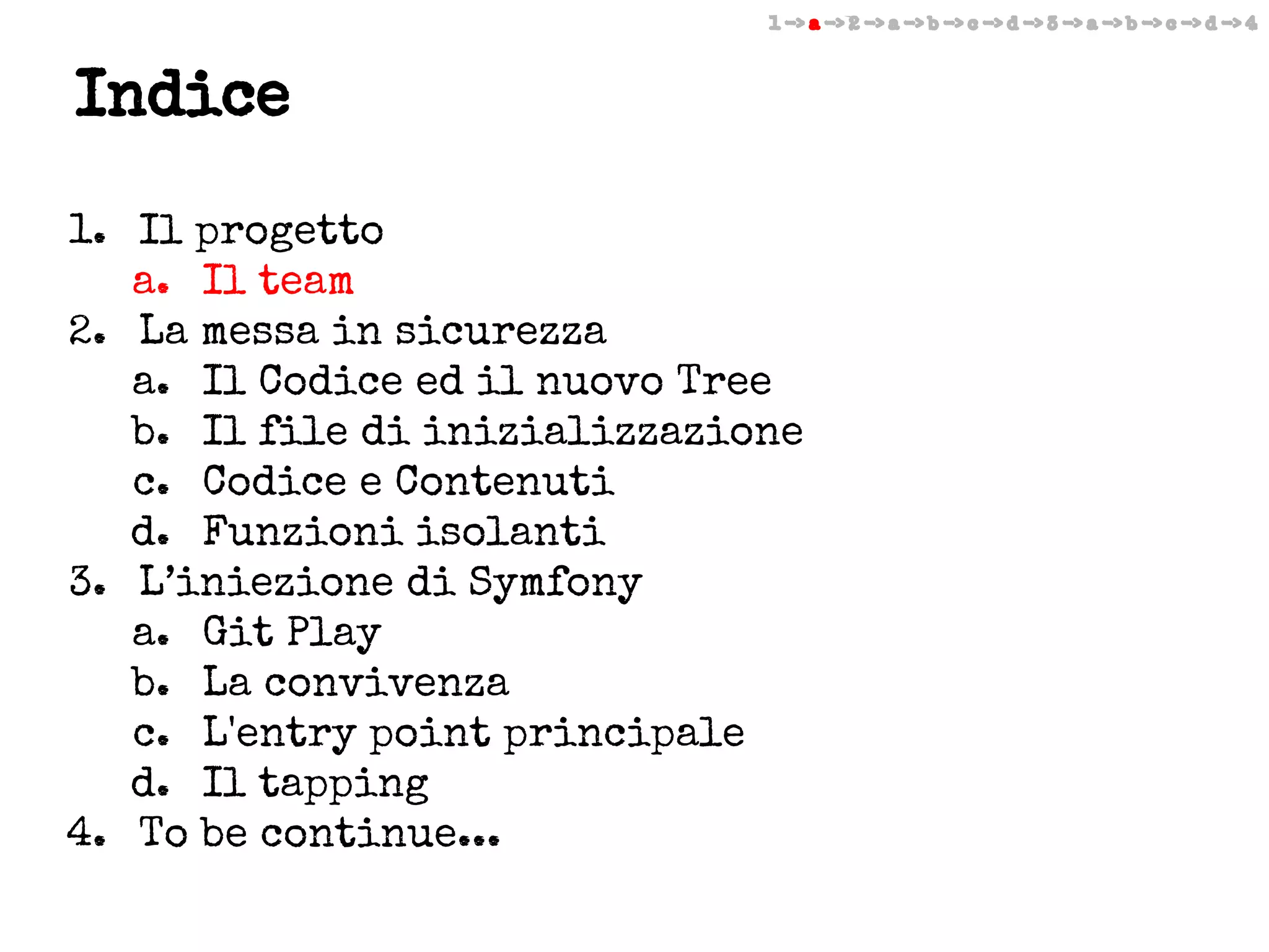 1 -> a -> 2 -> a -> b -> c -> d -> 3 -> a -> b -> c -> d -> 4

Indice
1. Il progetto
a. Il team
2. La messa in sicurezza
a. Il Codice ed il nuovo Tree
b. Il file di inizializzazione
c. Codice e Contenuti
d. Funzioni isolanti
3. L’iniezione di Symfony
a. Git Play
b. La convivenza
c. L'entry point principale
d. Il tapping
4. To be continue...

 
