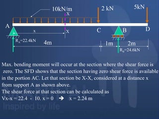 Max. bending moment will occur at the section where the shear force is
zero. The SFD shows that the section having zero shear force is available
in the portion AC. Let that section be X-X, considered at a distance x
from support A as shown above.
The shear force at that section can be calculated as
Vx-x = 22.4 - 10. x = 0  x = 2.24 m
4m 1m 2m
2 kN 5kN10kN/m
A
BC D
RA=22.4kN
RB=24.6kN
X
Xx
 