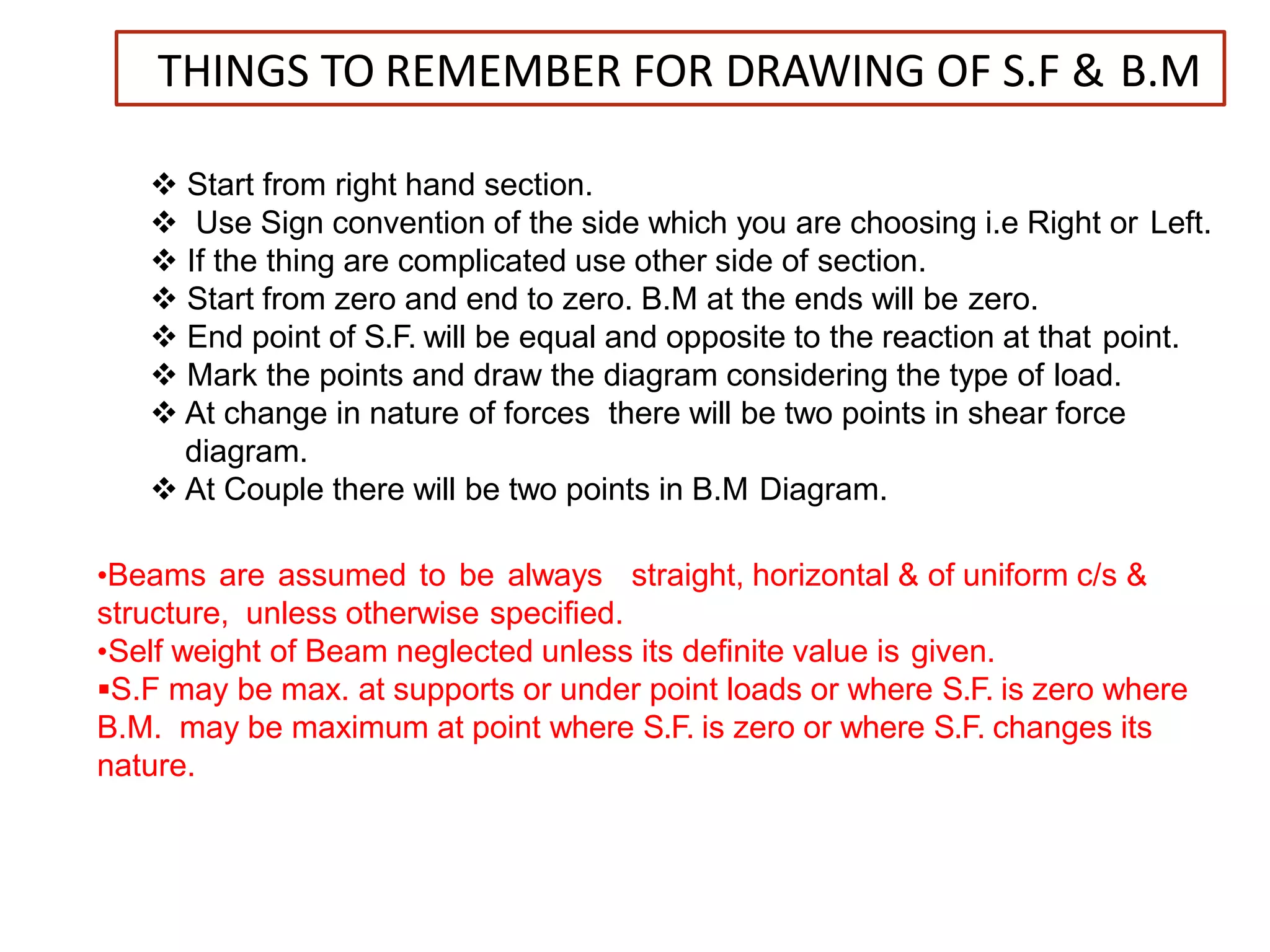 THINGS TO REMEMBER FOR DRAWING OF S.F & B.M
 Start from right hand section.
 Use Sign convention of the side which you are choosing i.e Right or Left.
 If the thing are complicated use other side of section.
 Start from zero and end to zero. B.M at the ends will be zero.
 End point of S.F. will be equal and opposite to the reaction at that point.
 Mark the points and draw the diagram considering the type of load.
 At change in nature of forces there will be two points in shear force
diagram.
 At Couple there will be two points in B.M Diagram.
•Beams are assumed to be always straight, horizontal & of uniform c/s &
structure, unless otherwise specified.
•Self weight of Beam neglected unless its definite value is given.
S.F may be max. at supports or under point loads or where S.F. is zero where
B.M. may be maximum at point where S.F. is zero or where S.F. changes its
nature.
 