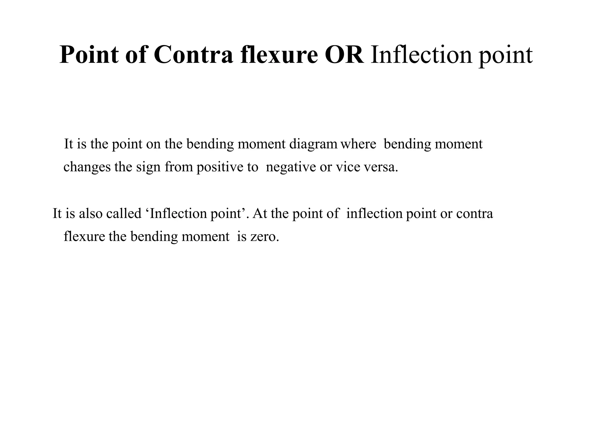 It is the point on the bending moment diagram where bending moment
changes the sign from positive to negative or vice versa.
It is also called ‘Inflection point’. At the point of inflection point or contra
flexure the bending moment is zero.
Point of Contra flexure OR Inflection point
 