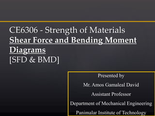 CE6306 - Strength of Materials
Shear Force and Bending Moment
Diagrams
[SFD & BMD]
Presented by
Mr. Amos Gamaleal David
Assistant Professor
Department of Mechanical Engineering
Panimalar Institute of Technology
 
