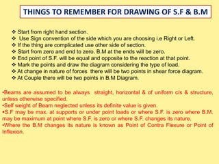 THINGS TO REMEMBER FOR DRAWING OF S.F & B.M
 Start from right hand section.
 Use Sign convention of the side which you are choosing i.e Right or Left.
 If the thing are complicated use other side of section.
 Start from zero and end to zero. B.M at the ends will be zero.
 End point of S.F. will be equal and opposite to the reaction at that point.
 Mark the points and draw the diagram considering the type of load.
 At change in nature of forces there will be two points in shear force diagram.
 At Couple there will be two points in B.M Diagram.
•Beams are assumed to be always straight, horizontal & of uniform c/s & structure,
unless otherwise specified.
•Self weight of Beam neglected unless its definite value is given.
S.F may be max. at supports or under point loads or where S.F. is zero where B.M.
may be maximum at point where S.F. is zero or where S.F. changes its nature.
•Where the B.M changes its nature is known as Point of Contra Flexure or Point of
Inflexion.
 