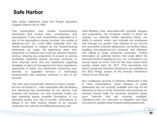 Safe Harbor
Safe harbor statement under the Private Securities
Litigation Reform Act of 1995:

This presentation may contain forward-looking               other litigation, risks associated with possible mergers
statements that involve risks, uncertainties, and           and acquisitions, the immature market in which we
assumptions. If any such uncertainties materialize or if    operate, our relatively limited operating history, our
any of the assumptions proves incorrect, the results of     ability to expand, retain, and motivate our employees
salesforce.com, inc. could differ materially from the       and manage our growth, new releases of our service
results expressed or implied by the forward-looking         and successful customer deployment, our limited history
statements we make. All statements other than               reselling non-salesforce.com products, and utilization
statements of historical fact could be deemed forward-      and selling to larger enterprise customers. Further
looking, including any projections of product or service    information on potential factors that could affect the
availability, subscriber growth, earnings, revenues, or     financial results of salesforce.com, inc. is included in our
other financial items and any statements regarding          annual report on Form 10-Q for the most recent fiscal
strategies or plans of management for future operations,    quarter ended April 30, 2011. This documents and
statements of belief, any statements concerning new,        others containing important disclosures are available on
planned, or upgraded services or technology                 the SEC Filings section of the Investor Information
developments and customer contracts or use of our           section of our Web site.
services.
                                                            Any unreleased services or features referenced in this
The risks and uncertainties referred to above include –     or other presentations, press releases or public
but are not limited to – risks associated with developing   statements are not currently available and may not be
and delivering new functionality for our service, new       delivered on time or at all. Customers who purchase our
products and services, our new business model, our          services should make the purchase decisions based
past operating losses, possible fluctuations in our         upon     features    that     are  currently   available.
operating results and rate of growth, interruptions or      Salesforce.com, inc. assumes no obligation and does
delays in our Web hosting, breach of our security           not intend to update these forward-looking statements.
measures, the outcome of intellectual property and
 