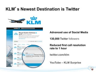 KLM’s Newest Destination is Twitter




                    Advanced use of Social Media

                    130,000 Twitter followers

                    Reduced first call resolution
                    rate to 1 hour

                    twitter.com/klm

                    YouTube – KLM Surprise
 