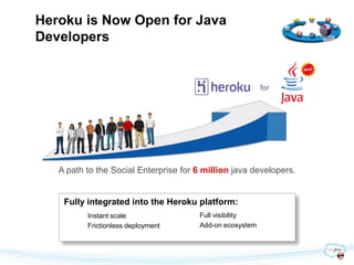 Heroku is Now Open for Java
Developers


                                                          for




   A path to the Social Enterprise for 6 million java developers.


    Fully integrated into the Heroku platform:
          Instant scale                Full visibility
          Frictionless deployment      Add-on ecosystem
 