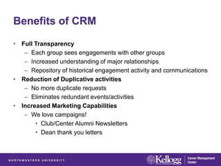 Benefits of CRM
• Full Transparency
   – Each group sees engagements with other groups
   – Increased understanding of major relationships
   – Repository of historical engagement activity and communications
• Reduction of Duplicative activities
   – No more duplicate requests
   – Eliminates redundant events/activities
• Increased Marketing Capabilities
   – We love campaigns!
       • Club/Center Alumni Newsletters
       • Dean thank you letters
 
